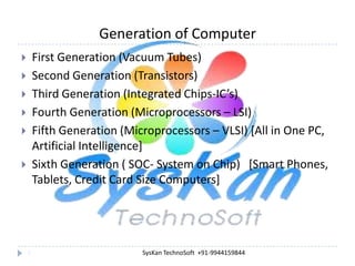Generation of Computer
First Generation (Vacuum Tubes)
Second Generation (Transistors)
Third Generation (Integrated Chips-IC’s)
Fourth Generation (Microprocessors – LSI)
Fifth Generation (Microprocessors – VLSI) [All in One PC,
Artificial Intelligence]
Sixth Generation ( SOC- System on Chip) [Smart Phones,
Tablets, Credit Card Size Computers]









3

SysKan TechnoSoft +91-9944159844

 
