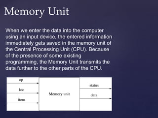 Memory Unit
When we enter the data into the computer
using an input device, the entered information
immediately gets saved in the memory unit of
the Central Processing Unit (CPU). Because
of the presence of some existing
programming, the Memory Unit transmits the
data further to the other parts of the CPU.
 