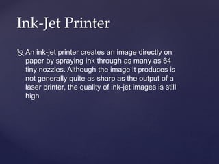 Ink-Jet Printer
An ink-jet printer creates an image directly on
paper by spraying ink through as many as 64
tiny nozzles. Although the image it produces is
not generally quite as sharp as the output of a
laser printer, the quality of ink-jet images is still
high
 
