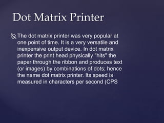 Dot Matrix Printer
The dot matrix printer was very popular at
one point of time. It is a very versatile and
inexpensive output device. In dot matrix
printer the print head physically "hits" the
paper through the ribbon and produces text
(or images) by combinations of dots; hence
the name dot matrix printer. Its speed is
measured in characters per second (CPS
 