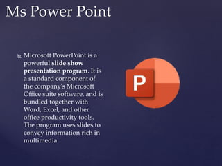 Ms Power Point
 Microsoft PowerPoint is a
powerful slide show
presentation program. It is
a standard component of
the company's Microsoft
Office suite software, and is
bundled together with
Word, Excel, and other
office productivity tools.
The program uses slides to
convey information rich in
multimedia
 