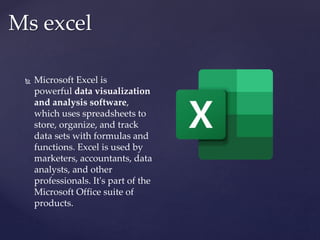 Ms excel
 Microsoft Excel is
powerful data visualization
and analysis software,
which uses spreadsheets to
store, organize, and track
data sets with formulas and
functions. Excel is used by
marketers, accountants, data
analysts, and other
professionals. It's part of the
Microsoft Office suite of
products.
 
