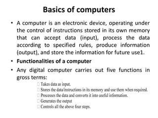 Basics of computers
• A computer is an electronic device, operating under
the control of instructions stored in its own memory
that can accept data (input), process the data
according to specified rules, produce information
(output), and store the information for future use1.
• Functionalities of a computer
• Any digital computer carries out five functions in
gross terms:
 