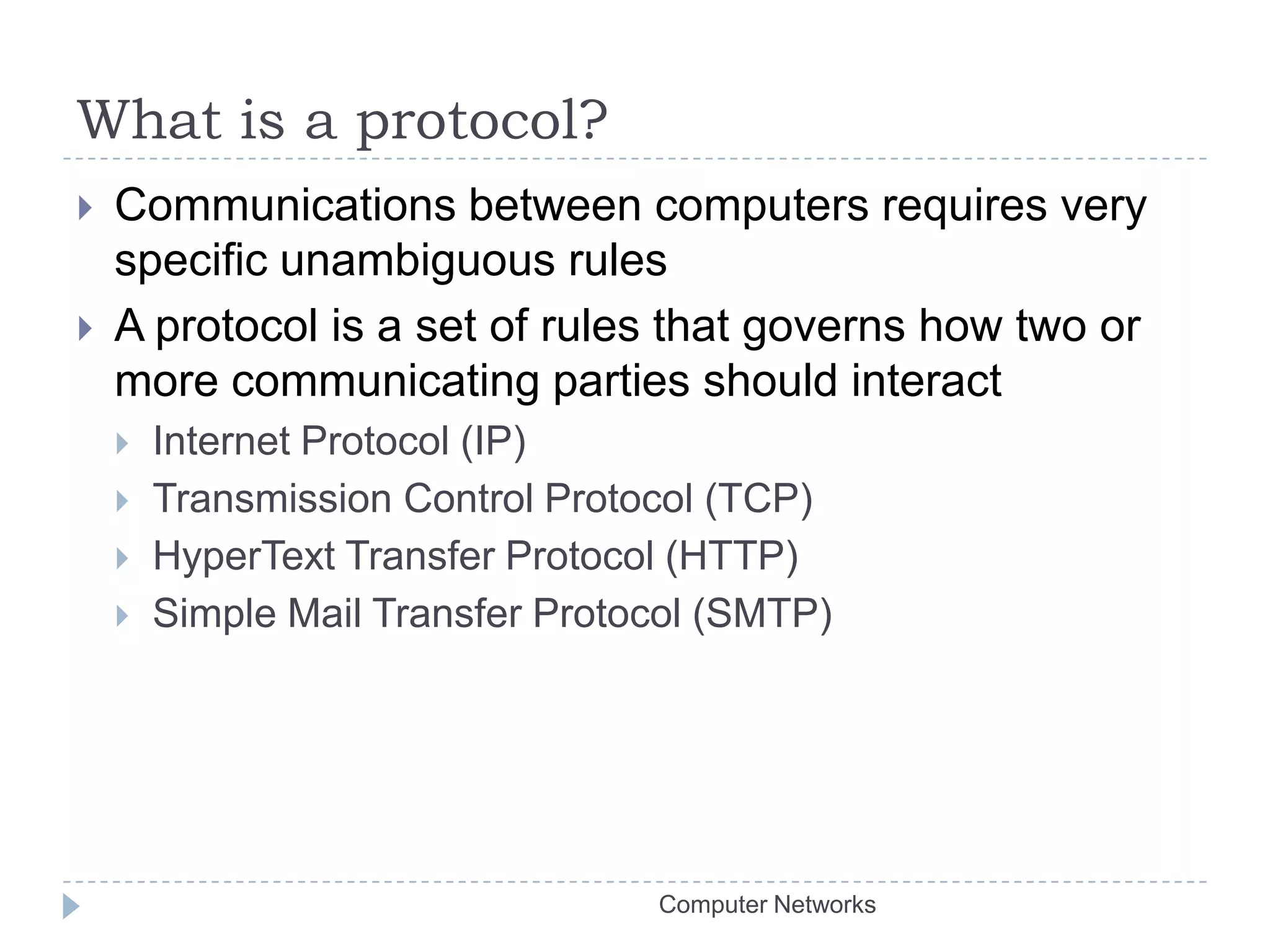 What is a protocol?Communications between computers requires very specific unambiguous rulesA protocol is a set of rules that governs how two or more communicating parties should interactInternet Protocol (IP)Transmission Control Protocol (TCP)HyperText Transfer Protocol (HTTP)Simple Mail Transfer Protocol (SMTP)Computer Networks