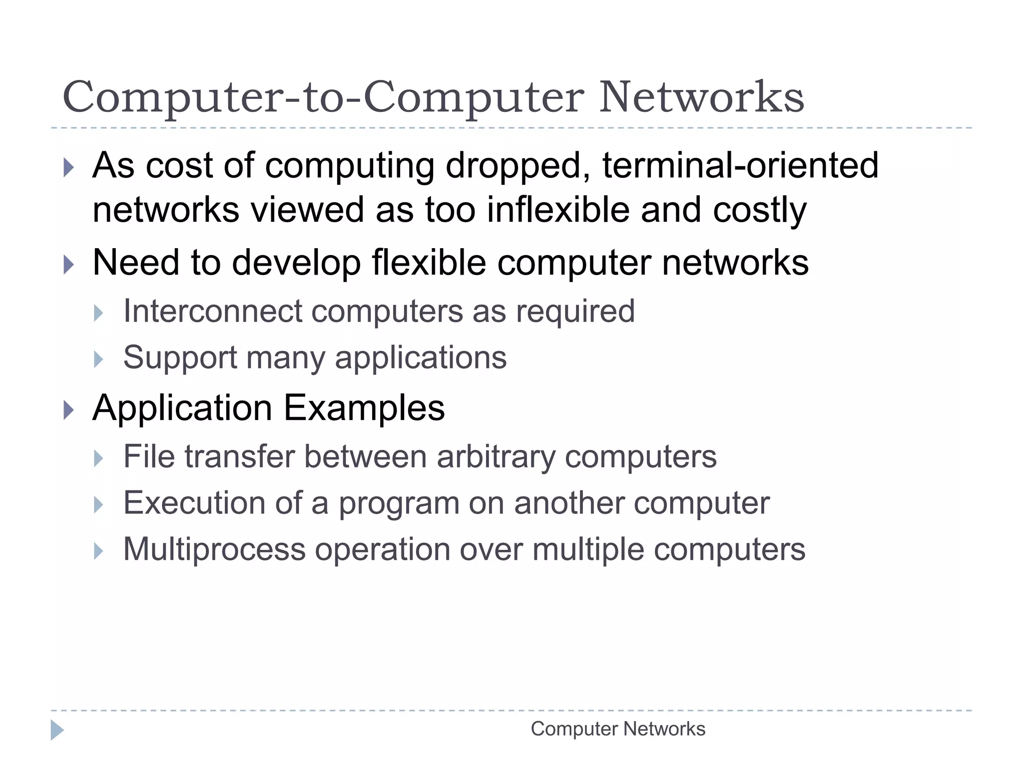 Computer-to-Computer NetworksAs cost of computing dropped, terminal-oriented networks viewed as too inflexible and costlyNeed to develop flexible computer networksInterconnect computers as requiredSupport many applicationsApplication ExamplesFile transfer between arbitrary computersExecution of a program on another computerMultiprocess operation over multiple computersComputer Networks