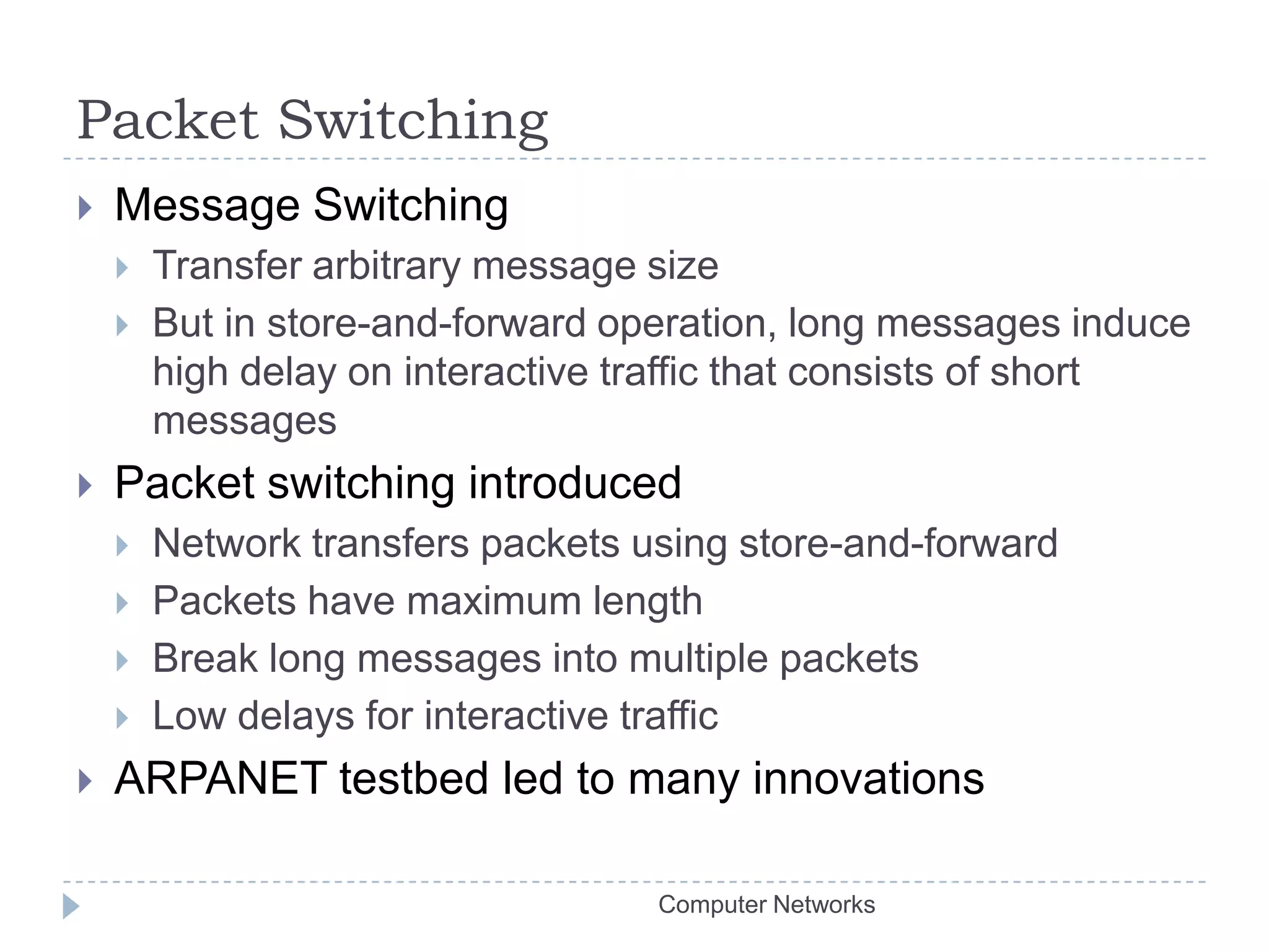 Packet SwitchingMessage SwitchingTransfer arbitrary message sizeBut in store-and-forward operation, long messages induce high delay on interactive traffic that consists of short messagesPacket switching introducedNetwork transfers packets using store-and-forwardPackets have maximum lengthBreak long messages into multiple packetsLow delays for interactive trafficARPANET testbed led to many innovationsComputer Networks