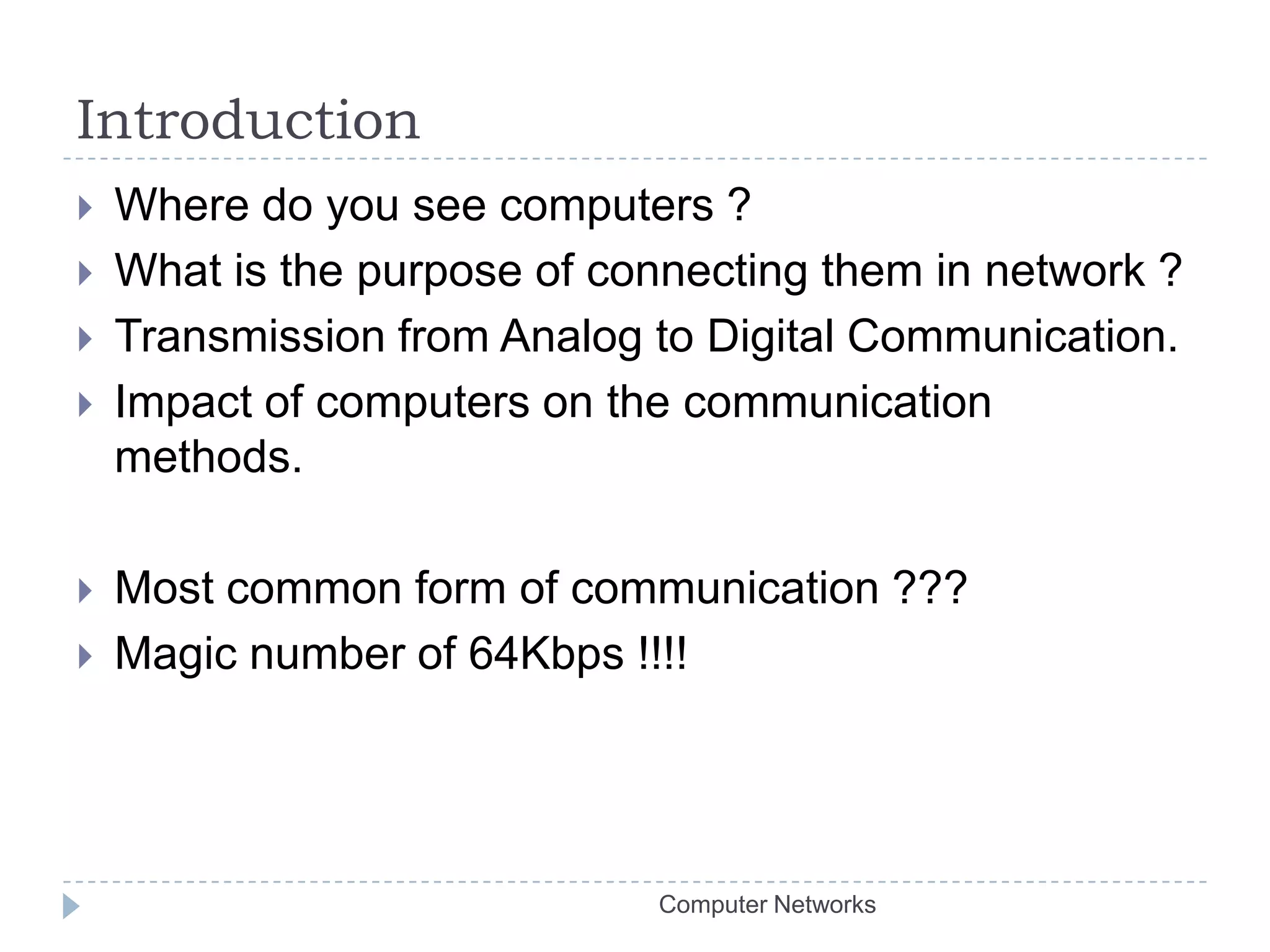 IntroductionWhere do you see computers ?What is the purpose of connecting them in network ?Transmission from Analog to Digital Communication.Impact of computers on the communication methods.Most common form of communication ???Magic number of 64Kbps !!!!Computer Networks