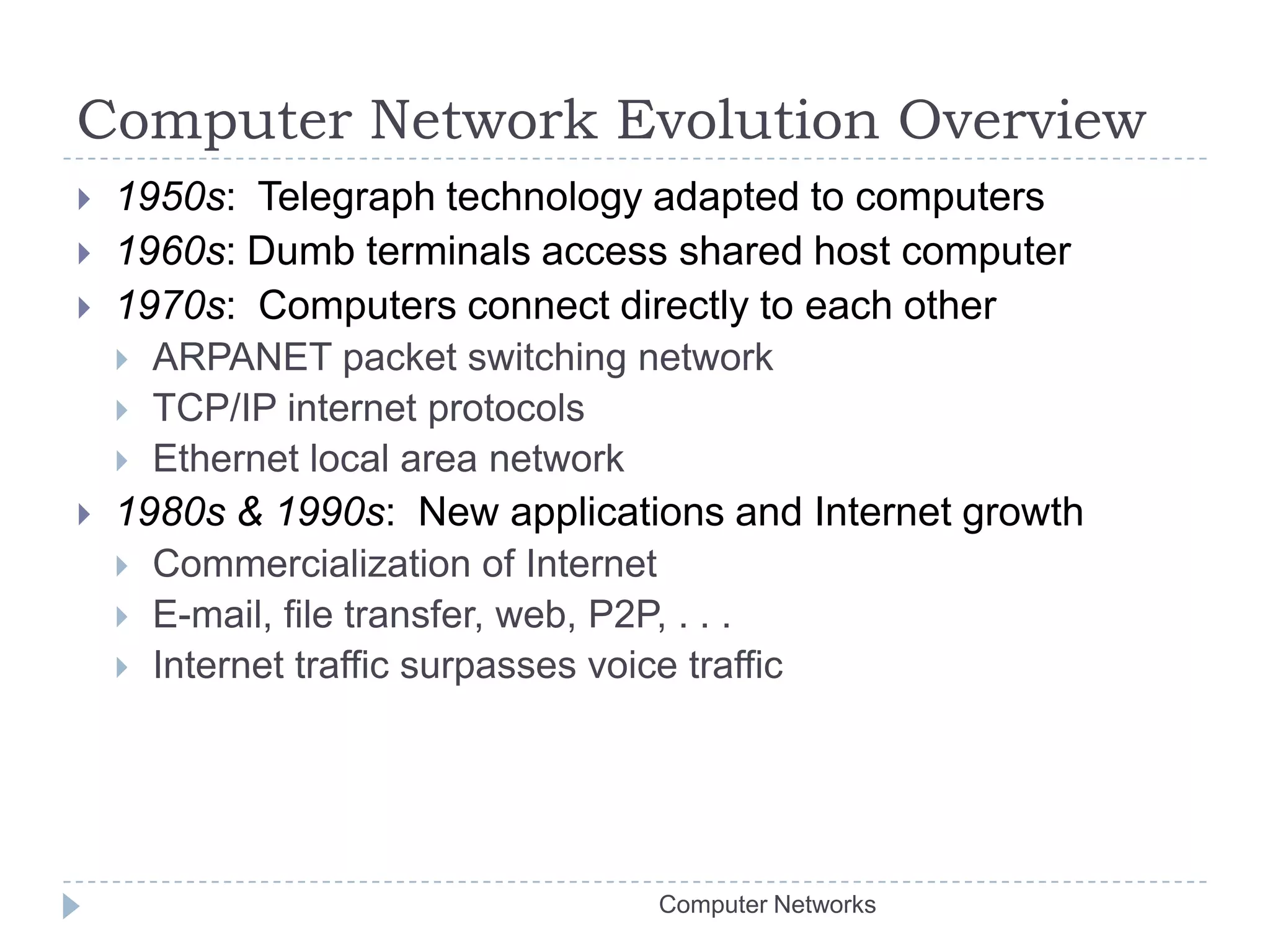 Computer Network Evolution Overview1950s:  Telegraph technology adapted to computers 1960s: Dumb terminals access shared host computer1970s:  Computers connect directly to each otherARPANET packet switching networkTCP/IP internet protocolsEthernet local area network1980s & 1990s:  New applications and Internet growthCommercialization of InternetE-mail, file transfer, web, P2P, . . .Internet traffic surpasses voice trafficComputer Networks