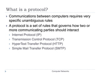 What is a protocol?Communications between computers requires very specific unambiguous rulesA protocol is a set of rules that governs how two or more communicating parties should interactInternet Protocol (IP)Transmission Control Protocol (TCP)HyperText Transfer Protocol (HTTP)Simple Mail Transfer Protocol (SMTP)Computer Networks