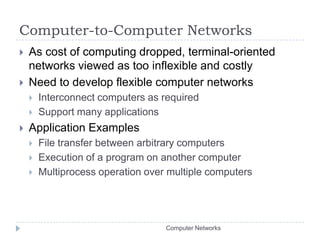 Computer-to-Computer NetworksAs cost of computing dropped, terminal-oriented networks viewed as too inflexible and costlyNeed to develop flexible computer networksInterconnect computers as requiredSupport many applicationsApplication ExamplesFile transfer between arbitrary computersExecution of a program on another computerMultiprocess operation over multiple computersComputer Networks