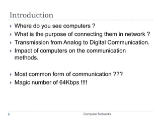 IntroductionWhere do you see computers ?What is the purpose of connecting them in network ?Transmission from Analog to Digital Communication.Impact of computers on the communication methods.Most common form of communication ???Magic number of 64Kbps !!!!Computer Networks