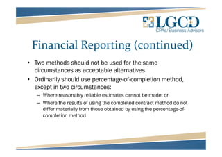 Financial Reporting (continued)
• Two methods should not be used for the same
circumstances as acceptable alternatives
• Ordinarily should use percentage-of-completion method,
except in two circumstances:
– Where reasonably reliable estimates cannot be made; or
– Where the results of using the completed contract method do not
differ materially from those obtained by using the percentage-of-
completion method
 
