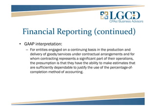 Financial Reporting (continued)
• GAAP interpretation:
– For entities engaged on a continuing basis in the production and
delivery of goods/services under contractual arrangements and for
whom contracting represents a significant part of their operations,
the presumption is that they have the ability to make estimates that
are sufficiently dependable to justify the use of the percentage-of-
completion method of accounting.
 