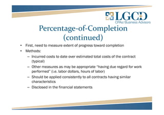 Percentage-of-Completion
(continued)
• First, need to measure extent of progress toward completion
• Methods:
– Incurred costs to date over estimated total costs of the contract
(typical)
– Other measures as may be appropriate “having due regard for work
performed” (i.e. labor dollars, hours of labor)
– Should be applied consistently to all contracts having similar
characteristics
– Disclosed in the financial statements
 