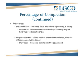 Percentage-of-Completion
(continued)
• Measures:
– Input measures – based on costs and efforts expended (i.e. costs)
• Drawback – relationship of measures to productivity may not
hold true due to inefficiencies
– Output measures – based on units produced or delivered, contract
milestones, and value added
• Drawback – measures can often not be established
 