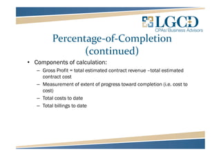Percentage-of-Completion
(continued)
• Components of calculation:
– Gross Profit = total estimated contract revenue –total estimated
contract cost
– Measurement of extent of progress toward completion (i.e. cost to
cost)
– Total costs to date
– Total billings to date
 
