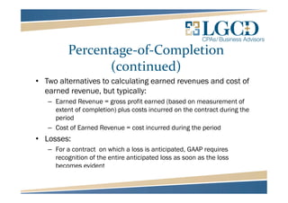 Percentage-of-Completion
(continued)
• Two alternatives to calculating earned revenues and cost of
earned revenue, but typically:
– Earned Revenue = gross profit earned (based on measurement of
extent of completion) plus costs incurred on the contract during the
period
– Cost of Earned Revenue = cost incurred during the period
• Losses:
– For a contract on which a loss is anticipated, GAAP requires
recognition of the entire anticipated loss as soon as the loss
becomes evident
 