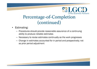 Percentage-of-Completion
(continued)
• Estimating:
– Procedures should provide reasonable assurance of a continuing
ability to produce reliable estimates
– Necessary to revise estimates continually as the work progresses
– Change in estimates accounted for in period and prospectively; not
as prior period adjustment
 
