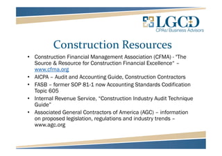Construction Resources
• Construction Financial Management Association (CFMA) - "The
Source & Resource for Construction Financial Excellence“ –
www.cfma.org
• AICPA – Audit and Accounting Guide, Construction Contractors
• FASB – former SOP 81-1 now Accounting Standards Codification
Topic 605
• Internal Revenue Service, “Construction Industry Audit Technique
Guide”
• Associated General Contractors of America (AGC) – information
on proposed legislation, regulations and industry trends –
www.agc.org
 