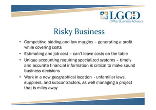Risky Business
• Competitive bidding and low margins – generating a profit
while covering costs
• Estimating and job cost – can’t leave costs on the table
• Unique accounting requiring specialized systems – timely
and accurate financial information is critical to make sound
business decisions
• Work in a new geographical location - unfamiliar laws,
suppliers, and subcontractors, as well managing a project
that is miles away
 