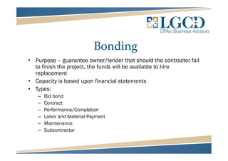 Bonding
• Purpose – guarantee owner/lender that should the contractor fail
to finish the project, the funds will be available to hire
replacement
• Capacity is based upon financial statements
• Types:
– Bid bond
– Contract
– Performance/Completion
– Labor and Material Payment
– Maintenance
– Subcontractor
 