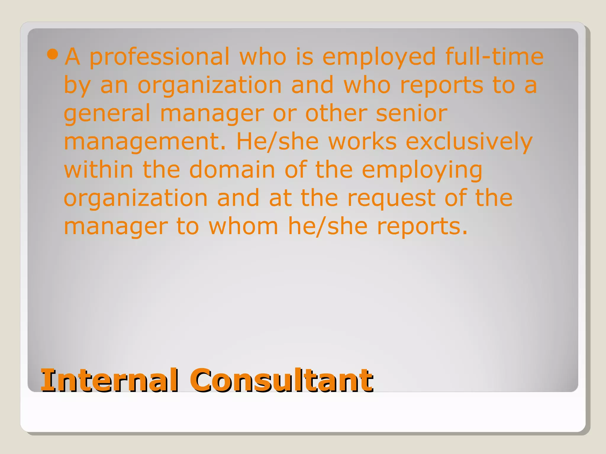 Internal ConsultantInternal Consultant
A professional who is employed full-time
by an organization and who reports to a
general manager or other senior
management. He/she works exclusively
within the domain of the employing
organization and at the request of the
manager to whom he/she reports.
 