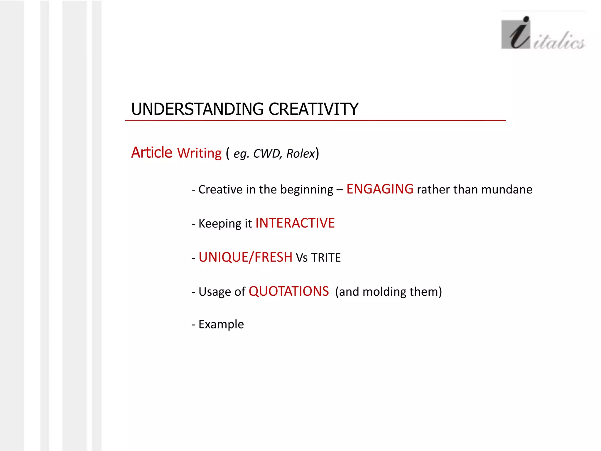 UNDERSTANDING CREATIVITYArticle Writing ( eg. CWD, Rolex)- Creative in the beginning – ENGAGING rather than mundane	- Keeping it INTERACTIVE	- UNIQUE/FRESH Vs TRITE	- Usage of QUOTATIONS  (and molding them)	- Example