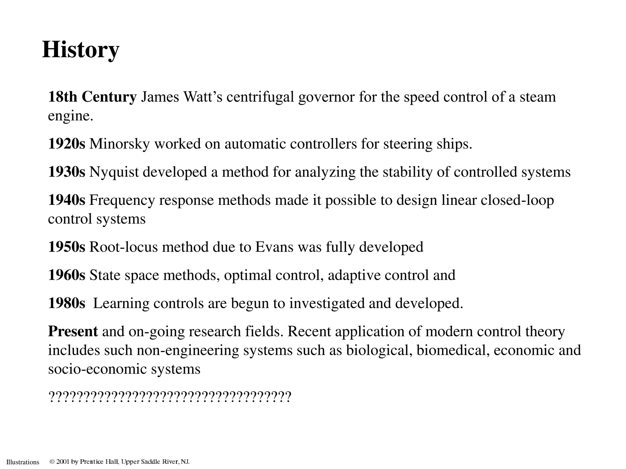History
                18th Century James Watt’s centrifugal governor for the speed control of a steam
                engine.
                1920s Minorsky worked on automatic controllers for steering ships.
                1930s Nyquist developed a method for analyzing the stability of controlled systems
                1940s Frequency response methods made it possible to design linear closed-loop
                control systems
                1950s Root-locus method due to Evans was fully developed
                1960s State space methods, optimal control, adaptive control and
                1980s Learning controls are begun to investigated and developed.
                Present and on-going research fields. Recent application of modern control theory
                includes such non-engineering systems such as biological, biomedical, economic and
                socio-economic systems
                ???????????????????????????????????


Illustrations
 