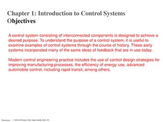 Chapter 1: Introduction to Control Systems
        Objectives

          A control system consisting of interconnected components is designed to achieve a
          desired purpose. To understand the purpose of a control system, it is useful to
          examine examples of control systems through the course of history. These early
          systems incorporated many of the same ideas of feedback that are in use today.

          Modern control engineering practice includes the use of control design strategies for
          improving manufacturing processes, the efficiency of energy use, advanced
          automobile control, including rapid transit, among others.




Illustrations
 