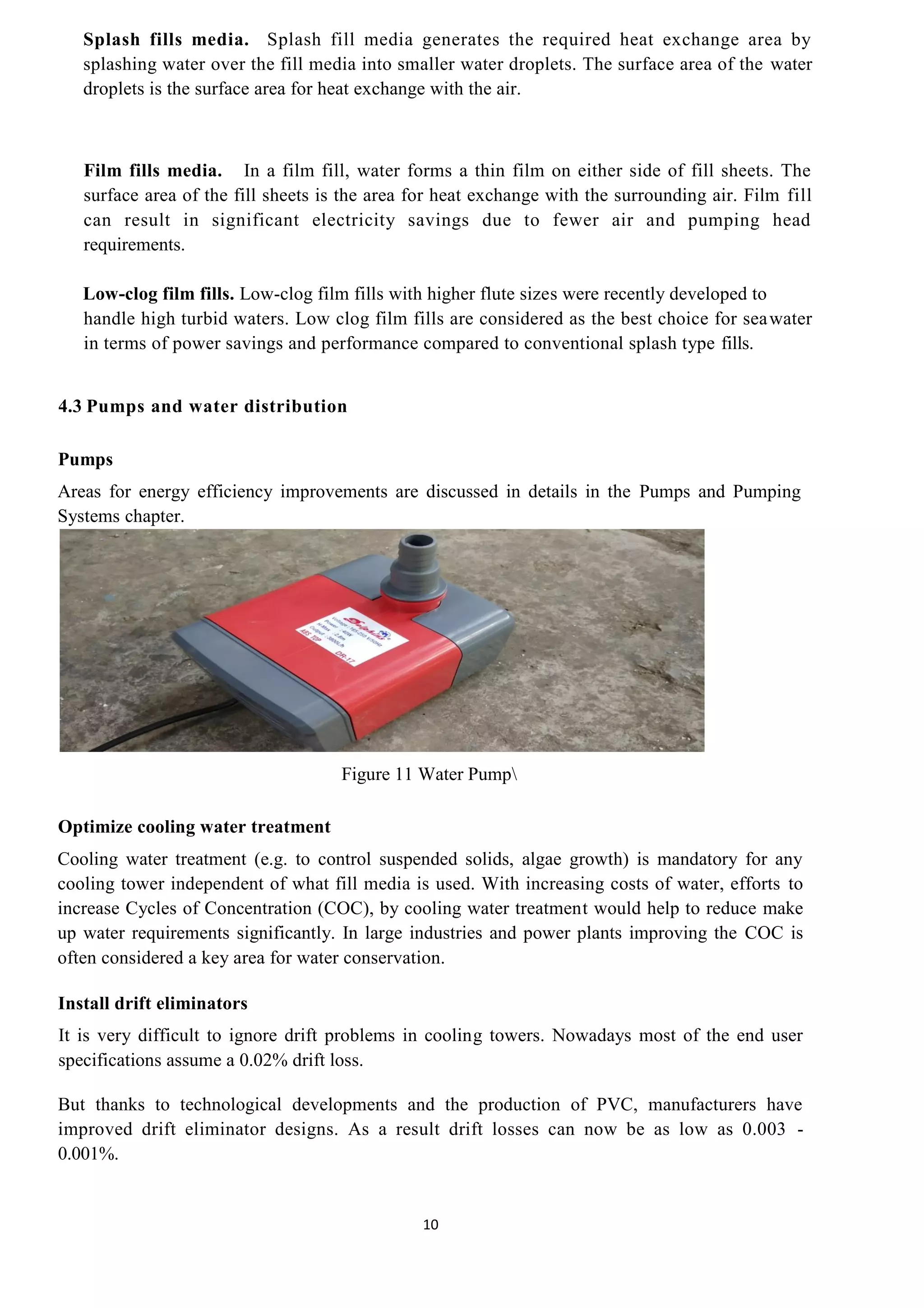 10
Splash fills media. Splash fill media generates the required heat exchange area by
splashing water over the fill media into smaller water droplets. The surface area of the water
droplets is the surface area for heat exchange with the air.
Film fills media. In a film fill, water forms a thin film on either side of fill sheets. The
surface area of the fill sheets is the area for heat exchange with the surrounding air. Film fill
can result in significant electricity savings due to fewer air and pumping head
requirements.
Low-clog film fills. Low-clog film fills with higher flute sizes were recently developed to
handle high turbid waters. Low clog film fills are considered as the best choice for seawater
in terms of power savings and performance compared to conventional splash type fills.
4.3 Pumps and water distribution
Pumps
Areas for energy efficiency improvements are discussed in details in the Pumps and Pumping
Systems chapter.
Figure 11 Water Pump
Optimize cooling water treatment
Cooling water treatment (e.g. to control suspended solids, algae growth) is mandatory for any
cooling tower independent of what fill media is used. With increasing costs of water, efforts to
increase Cycles of Concentration (COC), by cooling water treatment would help to reduce make
up water requirements significantly. In large industries and power plants improving the COC is
often considered a key area for water conservation.
Install drift eliminators
It is very difficult to ignore drift problems in cooling towers. Nowadays most of the end user
specifications assume a 0.02% drift loss.
But thanks to technological developments and the production of PVC, manufacturers have
improved drift eliminator designs. As a result drift losses can now be as low as 0.003 -
0.001%.
 