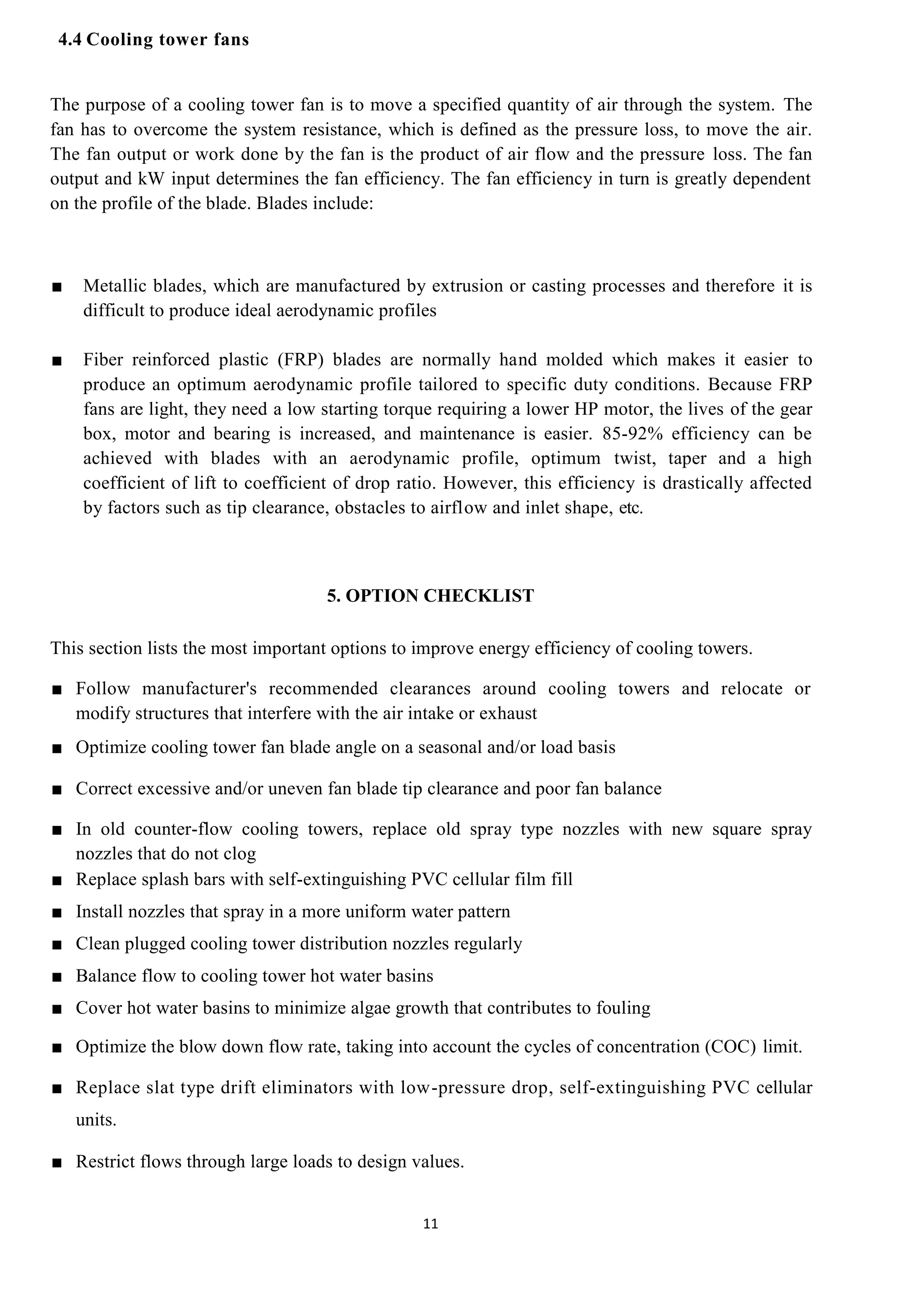 11
4.4 Cooling tower fans
The purpose of a cooling tower fan is to move a specified quantity of air through the system. The
fan has to overcome the system resistance, which is defined as the pressure loss, to move the air.
The fan output or work done by the fan is the product of air flow and the pressure loss. The fan
output and kW input determines the fan efficiency. The fan efficiency in turn is greatly dependent
on the profile of the blade. Blades include:
■ Metallic blades, which are manufactured by extrusion or casting processes and therefore it is
difficult to produce ideal aerodynamic profiles
■ Fiber reinforced plastic (FRP) blades are normally hand molded which makes it easier to
produce an optimum aerodynamic profile tailored to specific duty conditions. Because FRP
fans are light, they need a low starting torque requiring a lower HP motor, the lives of the gear
box, motor and bearing is increased, and maintenance is easier. 85-92% efficiency can be
achieved with blades with an aerodynamic profile, optimum twist, taper and a high
coefficient of lift to coefficient of drop ratio. However, this efficiency is drastically affected
by factors such as tip clearance, obstacles to airflow and inlet shape, etc.
5. OPTION CHECKLIST
This section lists the most important options to improve energy efficiency of cooling towers.
■ Follow manufacturer's recommended clearances around cooling towers and relocate or
modify structures that interfere with the air intake or exhaust
■ Optimize cooling tower fan blade angle on a seasonal and/or load basis
■ Correct excessive and/or uneven fan blade tip clearance and poor fan balance
■ In old counter-flow cooling towers, replace old spray type nozzles with new square spray
nozzles that do not clog
■ Replace splash bars with self-extinguishing PVC cellular film fill
■ Install nozzles that spray in a more uniform water pattern
■ Clean plugged cooling tower distribution nozzles regularly
■ Balance flow to cooling tower hot water basins
■ Cover hot water basins to minimize algae growth that contributes to fouling
■ Optimize the blow down flow rate, taking into account the cycles of concentration (COC) limit.
■ Replace slat type drift eliminators with low-pressure drop, self-extinguishing PVC cellular
units.
■ Restrict flows through large loads to design values.
12
 