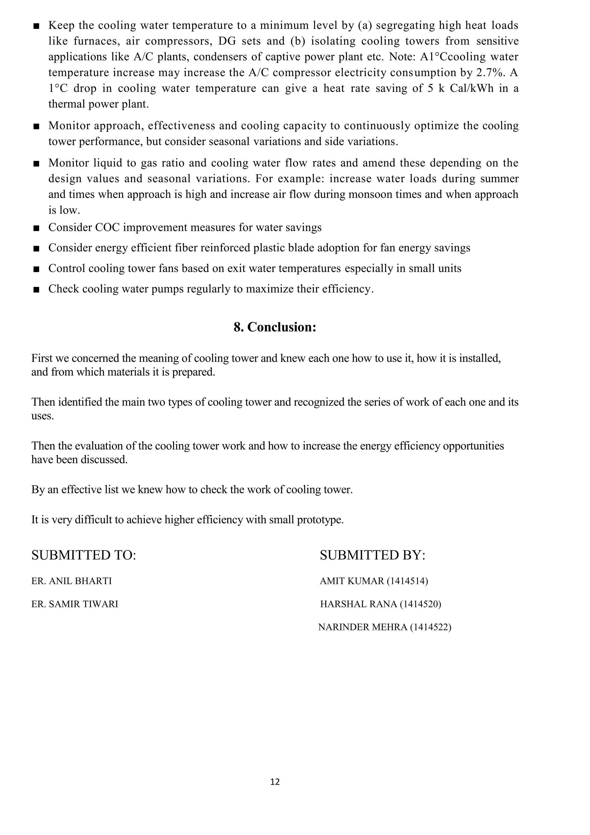 12
■ Keep the cooling water temperature to a minimum level by (a) segregating high heat loads
like furnaces, air compressors, DG sets and (b) isolating cooling towers from sensitive
applications like A/C plants, condensers of captive power plant etc. Note: A1°Ccooling water
temperature increase may increase the A/C compressor electricity consumption by 2.7%. A
1°C drop in cooling water temperature can give a heat rate saving of 5 k Cal/kWh in a
thermal power plant.
■ Monitor approach, effectiveness and cooling capacity to continuously optimize the cooling
tower performance, but consider seasonal variations and side variations.
■ Monitor liquid to gas ratio and cooling water flow rates and amend these depending on the
design values and seasonal variations. For example: increase water loads during summer
and times when approach is high and increase air flow during monsoon times and when approach
is low.
■ Consider COC improvement measures for water savings
■ Consider energy efficient fiber reinforced plastic blade adoption for fan energy savings
■ Control cooling tower fans based on exit water temperatures especially in small units
■ Check cooling water pumps regularly to maximize their efficiency.
8. Conclusion:
First we concerned the meaning of cooling tower and knew each one how to use it, how it is installed,
and from which materials it is prepared.
Then identified the main two types of cooling tower and recognized the series of work of each one and its
uses.
Then the evaluation of the cooling tower work and how to increase the energy efficiency opportunities
have been discussed.
By an effective list we knew how to check the work of cooling tower.
It is very difficult to achieve higher efficiency with small prototype.
SUBMITTED TO: SUBMITTED BY:
ER. ANIL BHARTI AMIT KUMAR (1414514)
ER. SAMIR TIWARI HARSHAL RANA (1414520)
NARINDER MEHRA (1414522)
 