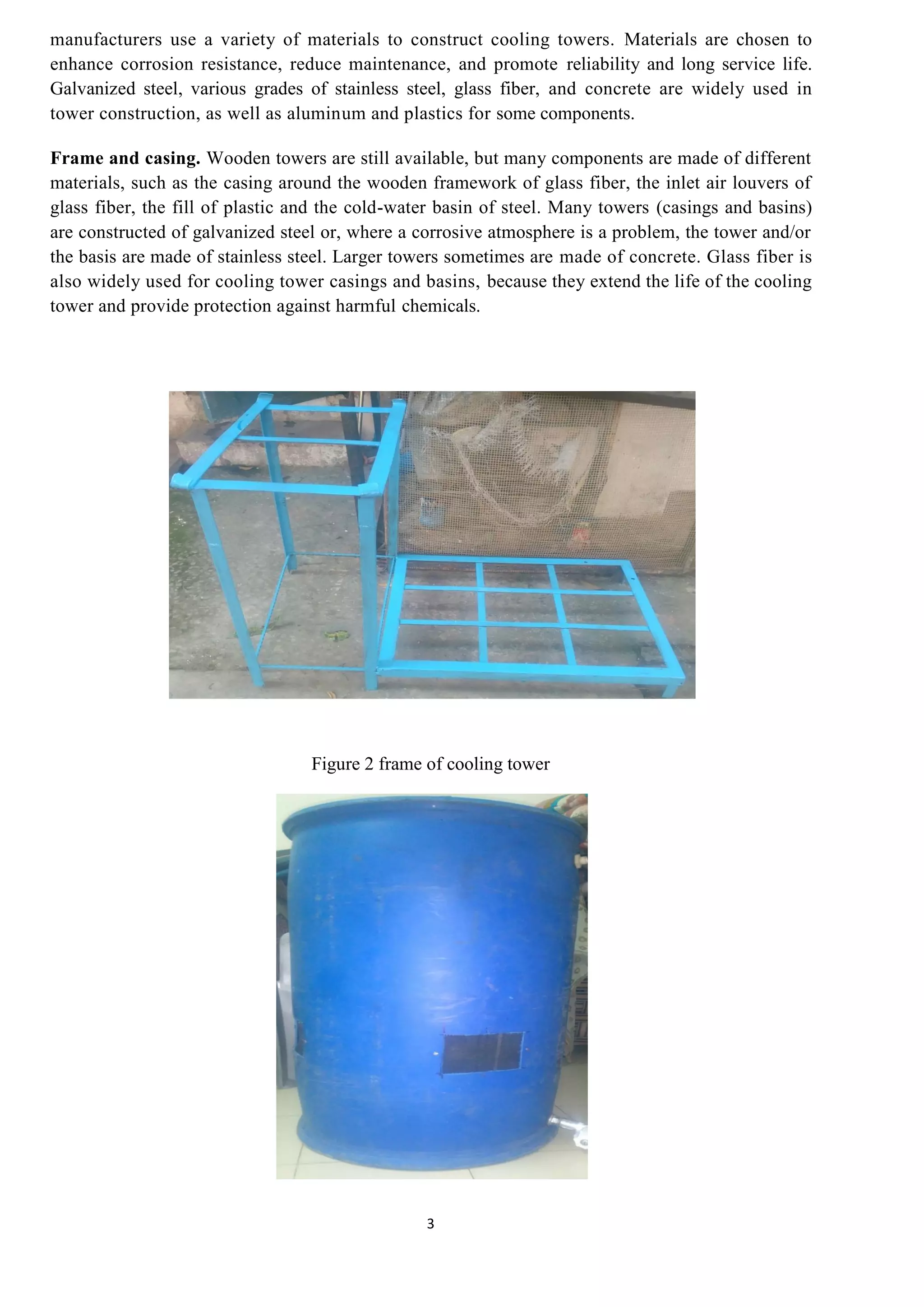 3
manufacturers use a variety of materials to construct cooling towers. Materials are chosen to
enhance corrosion resistance, reduce maintenance, and promote reliability and long service life.
Galvanized steel, various grades of stainless steel, glass fiber, and concrete are widely used in
tower construction, as well as aluminum and plastics for some components.
Frame and casing. Wooden towers are still available, but many components are made of different
materials, such as the casing around the wooden framework of glass fiber, the inlet air louvers of
glass fiber, the fill of plastic and the cold-water basin of steel. Many towers (casings and basins)
are constructed of galvanized steel or, where a corrosive atmosphere is a problem, the tower and/or
the basis are made of stainless steel. Larger towers sometimes are made of concrete. Glass fiber is
also widely used for cooling tower casings and basins, because they extend the life of the cooling
tower and provide protection against harmful chemicals.
Figure 2 frame of cooling tower
 