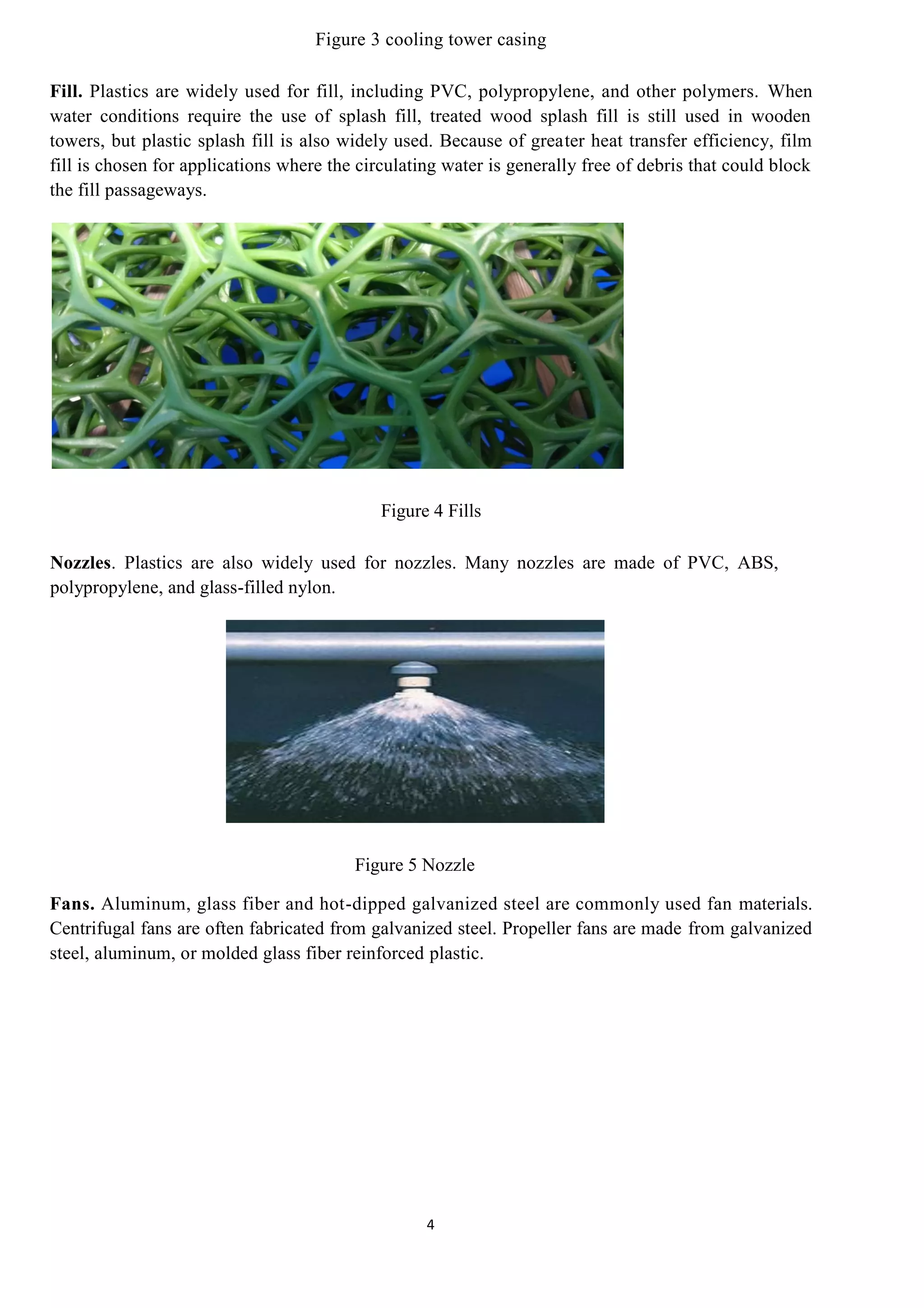 4
Figure 3 cooling tower casing
Fill. Plastics are widely used for fill, including PVC, polypropylene, and other polymers. When
water conditions require the use of splash fill, treated wood splash fill is still used in wooden
towers, but plastic splash fill is also widely used. Because of greater heat transfer efficiency, film
fill is chosen for applications where the circulating water is generally free of debris that could block
the fill passageways.
Figure 4 Fills
Nozzles. Plastics are also widely used for nozzles. Many nozzles are made of PVC, ABS,
polypropylene, and glass-filled nylon.
Figure 5 Nozzle
Fans. Aluminum, glass fiber and hot-dipped galvanized steel are commonly used fan materials.
Centrifugal fans are often fabricated from galvanized steel. Propeller fans are made from galvanized
steel, aluminum, or molded glass fiber reinforced plastic.
 