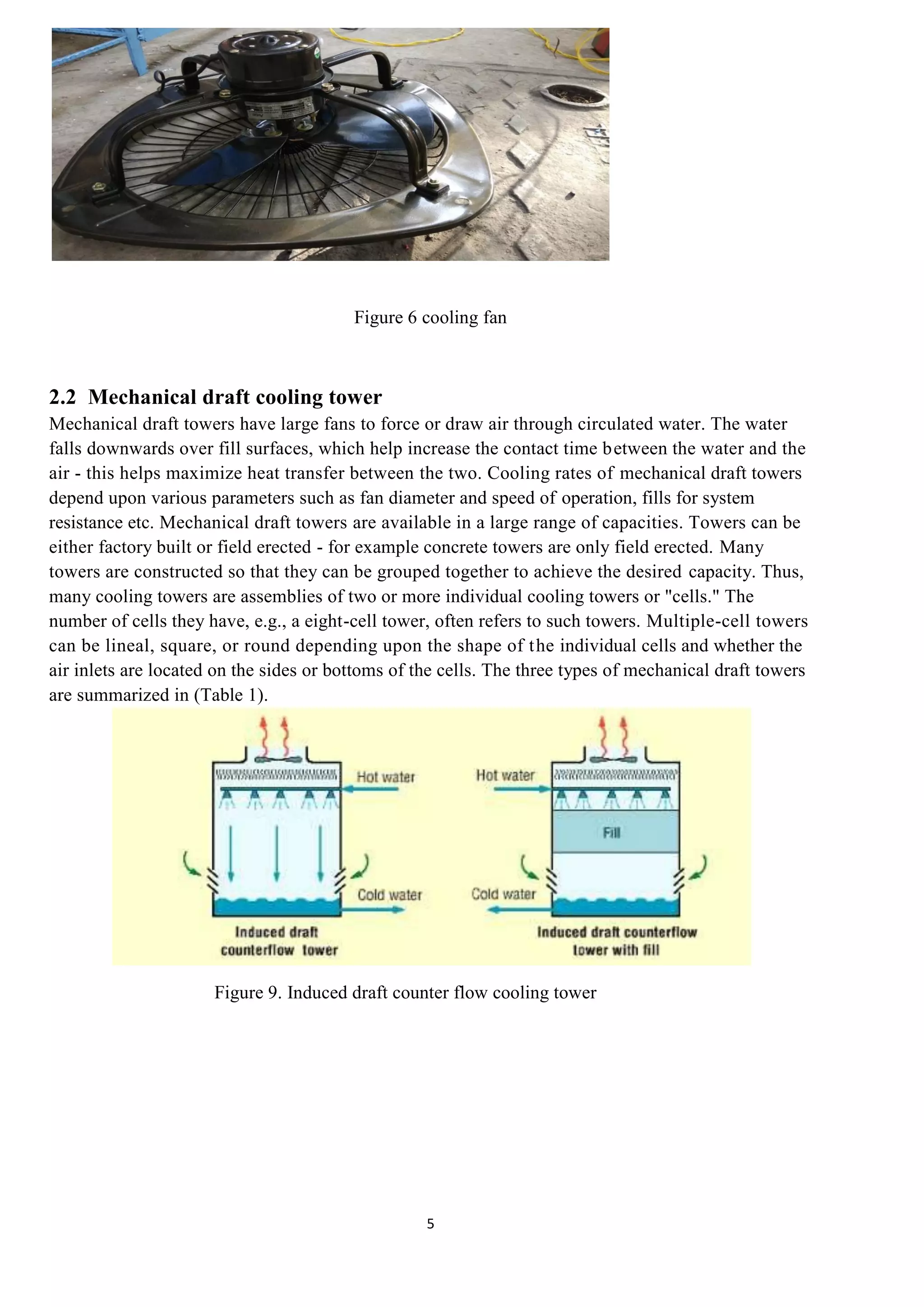 5
Figure 6 cooling fan
2.2 Mechanical draft cooling tower
Mechanical draft towers have large fans to force or draw air through circulated water. The water
falls downwards over fill surfaces, which help increase the contact time between the water and the
air - this helps maximize heat transfer between the two. Cooling rates of mechanical draft towers
depend upon various parameters such as fan diameter and speed of operation, fills for system
resistance etc. Mechanical draft towers are available in a large range of capacities. Towers can be
either factory built or field erected - for example concrete towers are only field erected. Many
towers are constructed so that they can be grouped together to achieve the desired capacity. Thus,
many cooling towers are assemblies of two or more individual cooling towers or "cells." The
number of cells they have, e.g., a eight-cell tower, often refers to such towers. Multiple-cell towers
can be lineal, square, or round depending upon the shape of the individual cells and whether the
air inlets are located on the sides or bottoms of the cells. The three types of mechanical draft towers
are summarized in (Table 1).
Figure 9. Induced draft counter flow cooling tower
 