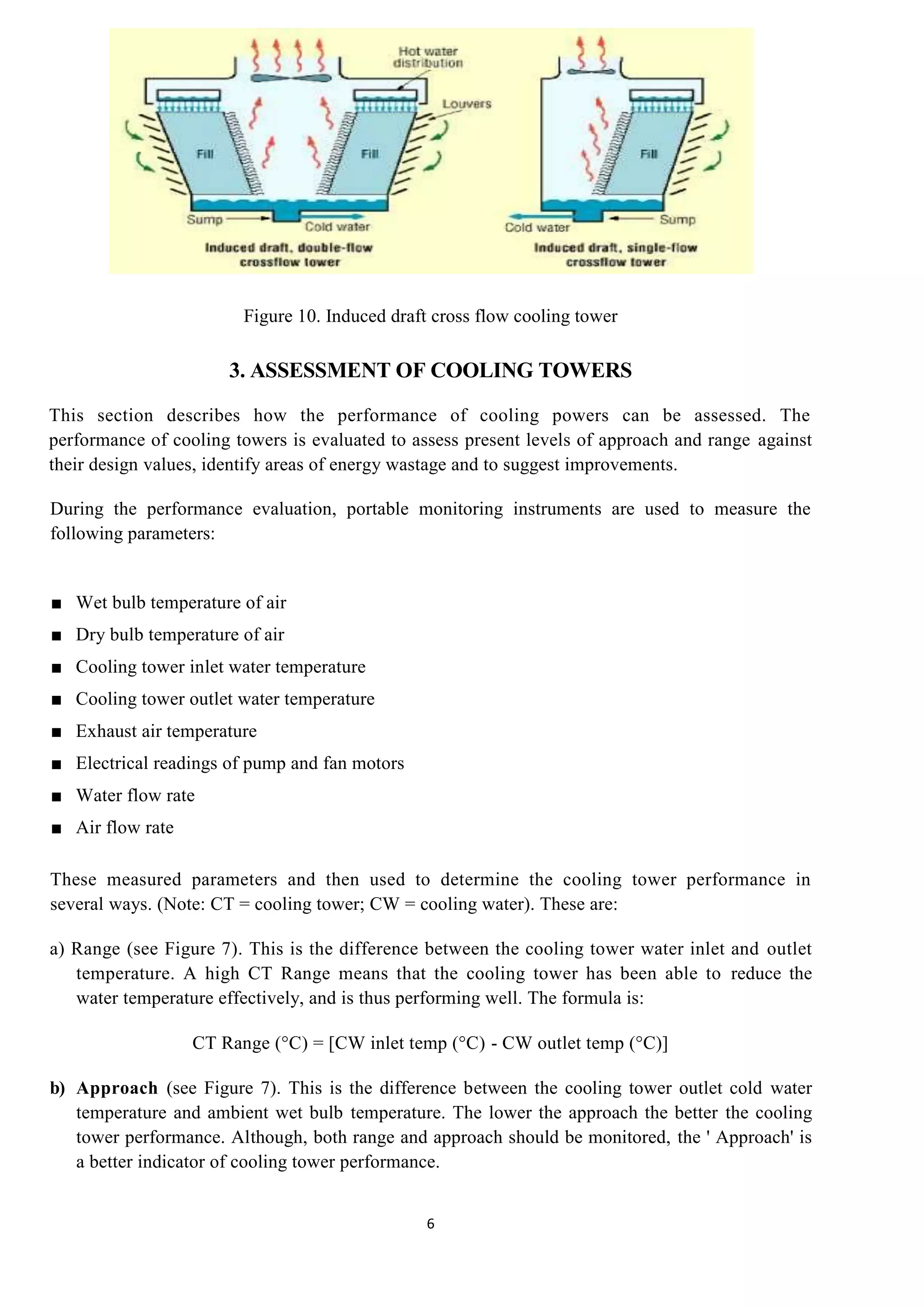 6
Figure 10. Induced draft cross flow cooling tower
3. ASSESSMENT OF COOLING TOWERS
This section describes how the performance of cooling powers can be assessed. The
performance of cooling towers is evaluated to assess present levels of approach and range against
their design values, identify areas of energy wastage and to suggest improvements.
During the performance evaluation, portable monitoring instruments are used to measure the
following parameters:
■ Wet bulb temperature of air
■ Dry bulb temperature of air
■ Cooling tower inlet water temperature
■ Cooling tower outlet water temperature
■ Exhaust air temperature
■ Electrical readings of pump and fan motors
■ Water flow rate
■ Air flow rate
These measured parameters and then used to determine the cooling tower performance in
several ways. (Note: CT = cooling tower; CW = cooling water). These are:
a) Range (see Figure 7). This is the difference between the cooling tower water inlet and outlet
temperature. A high CT Range means that the cooling tower has been able to reduce the
water temperature effectively, and is thus performing well. The formula is:
CT Range (°C) = [CW inlet temp (°C) - CW outlet temp (°C)]
b) Approach (see Figure 7). This is the difference between the cooling tower outlet cold water
temperature and ambient wet bulb temperature. The lower the approach the better the cooling
tower performance. Although, both range and approach should be monitored, the ' Approach' is
a better indicator of cooling tower performance.
 