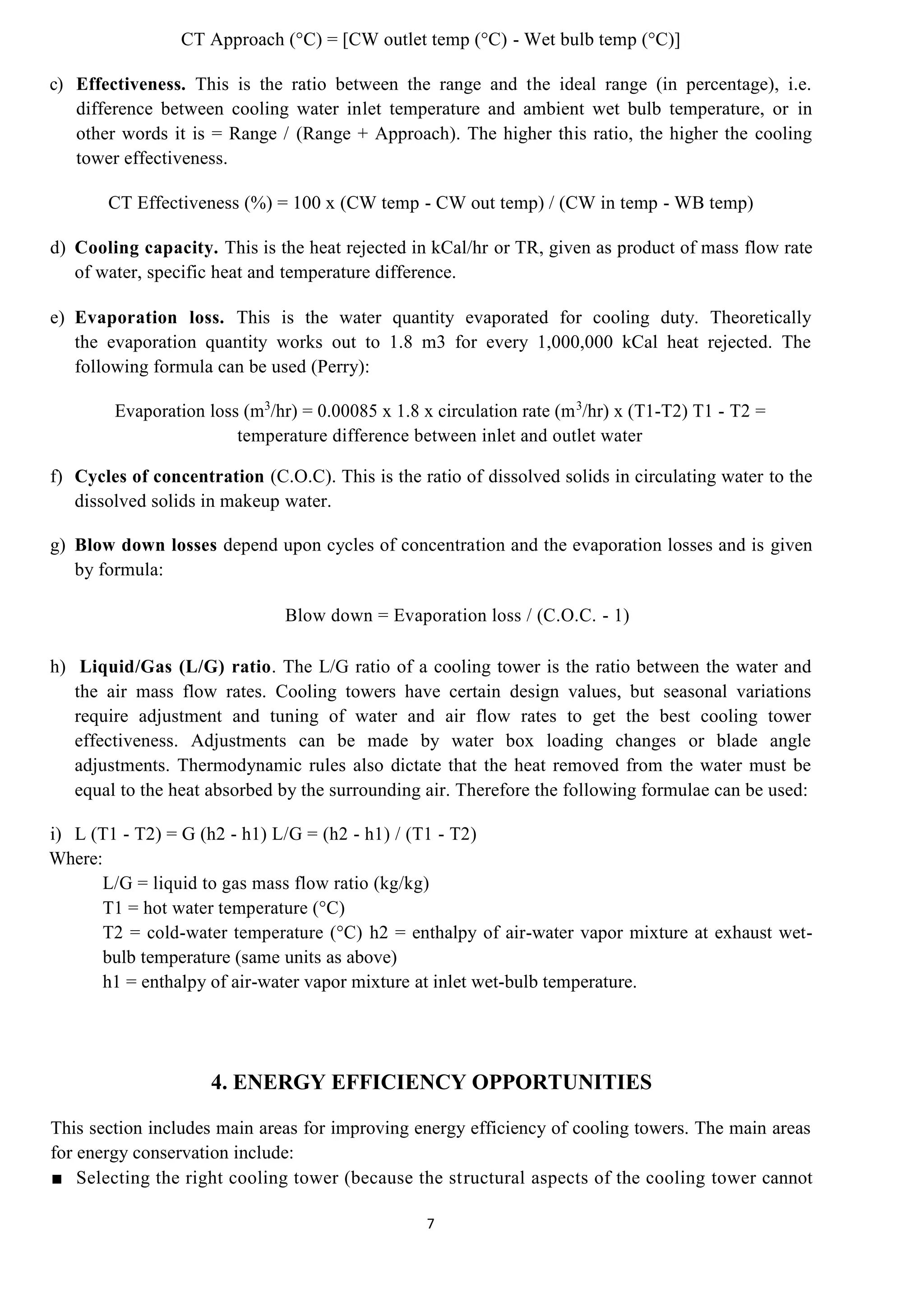 7
CT Approach (°C) = [CW outlet temp (°C) - Wet bulb temp (°C)]
c) Effectiveness. This is the ratio between the range and the ideal range (in percentage), i.e.
difference between cooling water inlet temperature and ambient wet bulb temperature, or in
other words it is = Range / (Range + Approach). The higher this ratio, the higher the cooling
tower effectiveness.
CT Effectiveness (%) = 100 x (CW temp - CW out temp) / (CW in temp - WB temp)
d) Cooling capacity. This is the heat rejected in kCal/hr or TR, given as product of mass flow rate
of water, specific heat and temperature difference.
e) Evaporation loss. This is the water quantity evaporated for cooling duty. Theoretically
the evaporation quantity works out to 1.8 m3 for every 1,000,000 kCal heat rejected. The
following formula can be used (Perry):
Evaporation loss (m3
/hr) = 0.00085 x 1.8 x circulation rate (m3
/hr) x (T1-T2) T1 - T2 =
temperature difference between inlet and outlet water
f) Cycles of concentration (C.O.C). This is the ratio of dissolved solids in circulating water to the
dissolved solids in makeup water.
g) Blow down losses depend upon cycles of concentration and the evaporation losses and is given
by formula:
Blow down = Evaporation loss / (C.O.C. - 1)
h) Liquid/Gas (L/G) ratio. The L/G ratio of a cooling tower is the ratio between the water and
the air mass flow rates. Cooling towers have certain design values, but seasonal variations
require adjustment and tuning of water and air flow rates to get the best cooling tower
effectiveness. Adjustments can be made by water box loading changes or blade angle
adjustments. Thermodynamic rules also dictate that the heat removed from the water must be
equal to the heat absorbed by the surrounding air. Therefore the following formulae can be used:
i) L (T1 - T2) = G (h2 - h1) L/G = (h2 - h1) / (T1 - T2)
Where:
L/G = liquid to gas mass flow ratio (kg/kg)
T1 = hot water temperature (°C)
T2 = cold-water temperature (°C) h2 = enthalpy of air-water vapor mixture at exhaust wet-
bulb temperature (same units as above)
h1 = enthalpy of air-water vapor mixture at inlet wet-bulb temperature.
4. ENERGY EFFICIENCY OPPORTUNITIES
This section includes main areas for improving energy efficiency of cooling towers. The main areas
for energy conservation include:
■ Selecting the right cooling tower (because the structural aspects of the cooling tower cannot
8
 