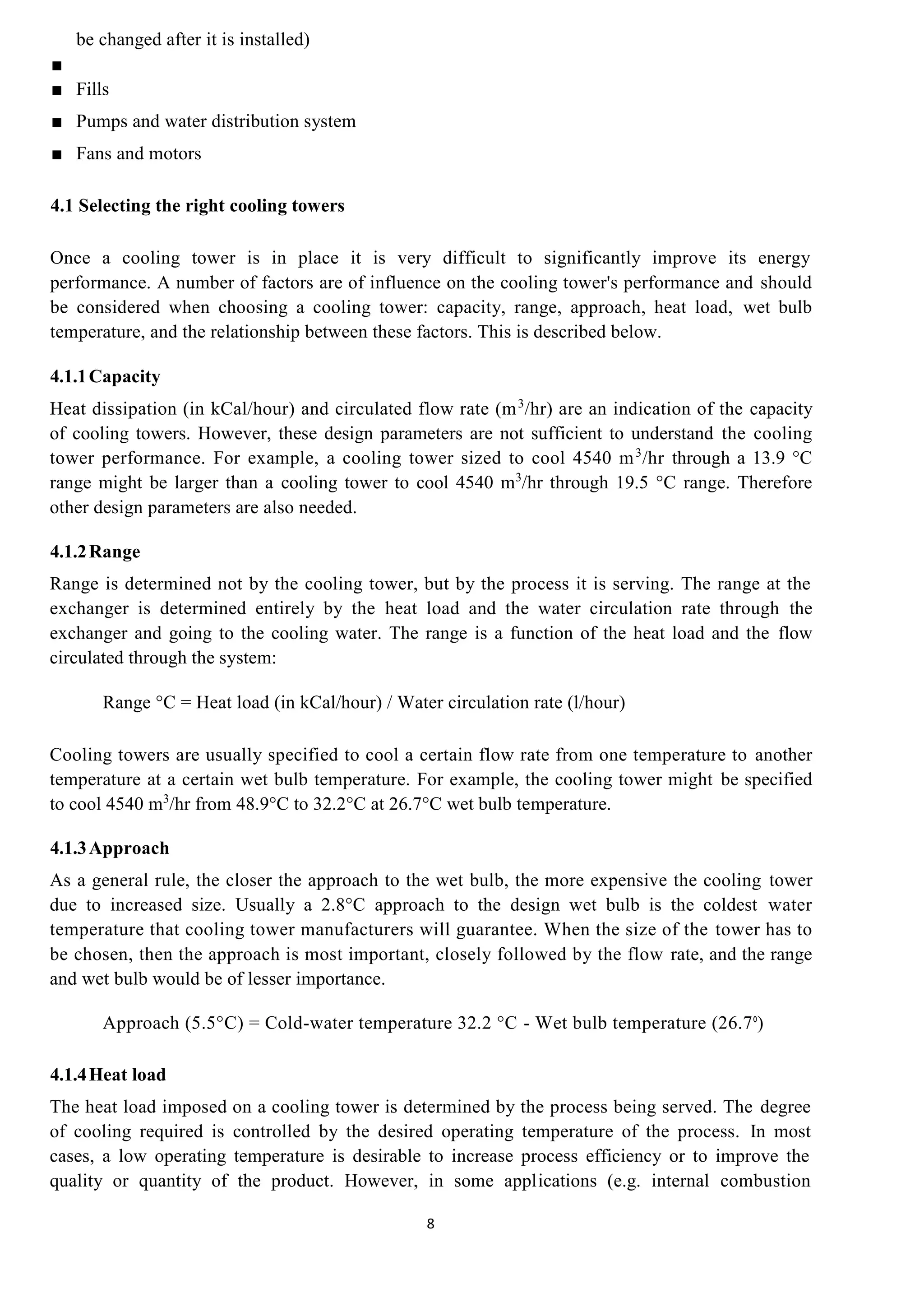 8
be changed after it is installed)
■
■ Fills
■ Pumps and water distribution system
■ Fans and motors
4.1 Selecting the right cooling towers
Once a cooling tower is in place it is very difficult to significantly improve its energy
performance. A number of factors are of influence on the cooling tower's performance and should
be considered when choosing a cooling tower: capacity, range, approach, heat load, wet bulb
temperature, and the relationship between these factors. This is described below.
4.1.1Capacity
Heat dissipation (in kCal/hour) and circulated flow rate (m3
/hr) are an indication of the capacity
of cooling towers. However, these design parameters are not sufficient to understand the cooling
tower performance. For example, a cooling tower sized to cool 4540 m3
/hr through a 13.9 °C
range might be larger than a cooling tower to cool 4540 m3
/hr through 19.5 °C range. Therefore
other design parameters are also needed.
4.1.2Range
Range is determined not by the cooling tower, but by the process it is serving. The range at the
exchanger is determined entirely by the heat load and the water circulation rate through the
exchanger and going to the cooling water. The range is a function of the heat load and the flow
circulated through the system:
Range °C = Heat load (in kCal/hour) / Water circulation rate (l/hour)
Cooling towers are usually specified to cool a certain flow rate from one temperature to another
temperature at a certain wet bulb temperature. For example, the cooling tower might be specified
to cool 4540 m3
/hr from 48.9°C to 32.2°C at 26.7°C wet bulb temperature.
4.1.3Approach
As a general rule, the closer the approach to the wet bulb, the more expensive the cooling tower
due to increased size. Usually a 2.8°C approach to the design wet bulb is the coldest water
temperature that cooling tower manufacturers will guarantee. When the size of the tower has to
be chosen, then the approach is most important, closely followed by the flow rate, and the range
and wet bulb would be of lesser importance.
Approach (5.5°C) = Cold-water temperature 32.2 °C - Wet bulb temperature (26.7°)
4.1.4Heat load
The heat load imposed on a cooling tower is determined by the process being served. The degree
of cooling required is controlled by the desired operating temperature of the process. In most
cases, a low operating temperature is desirable to increase process efficiency or to improve the
quality or quantity of the product. However, in some applications (e.g. internal combustion
 