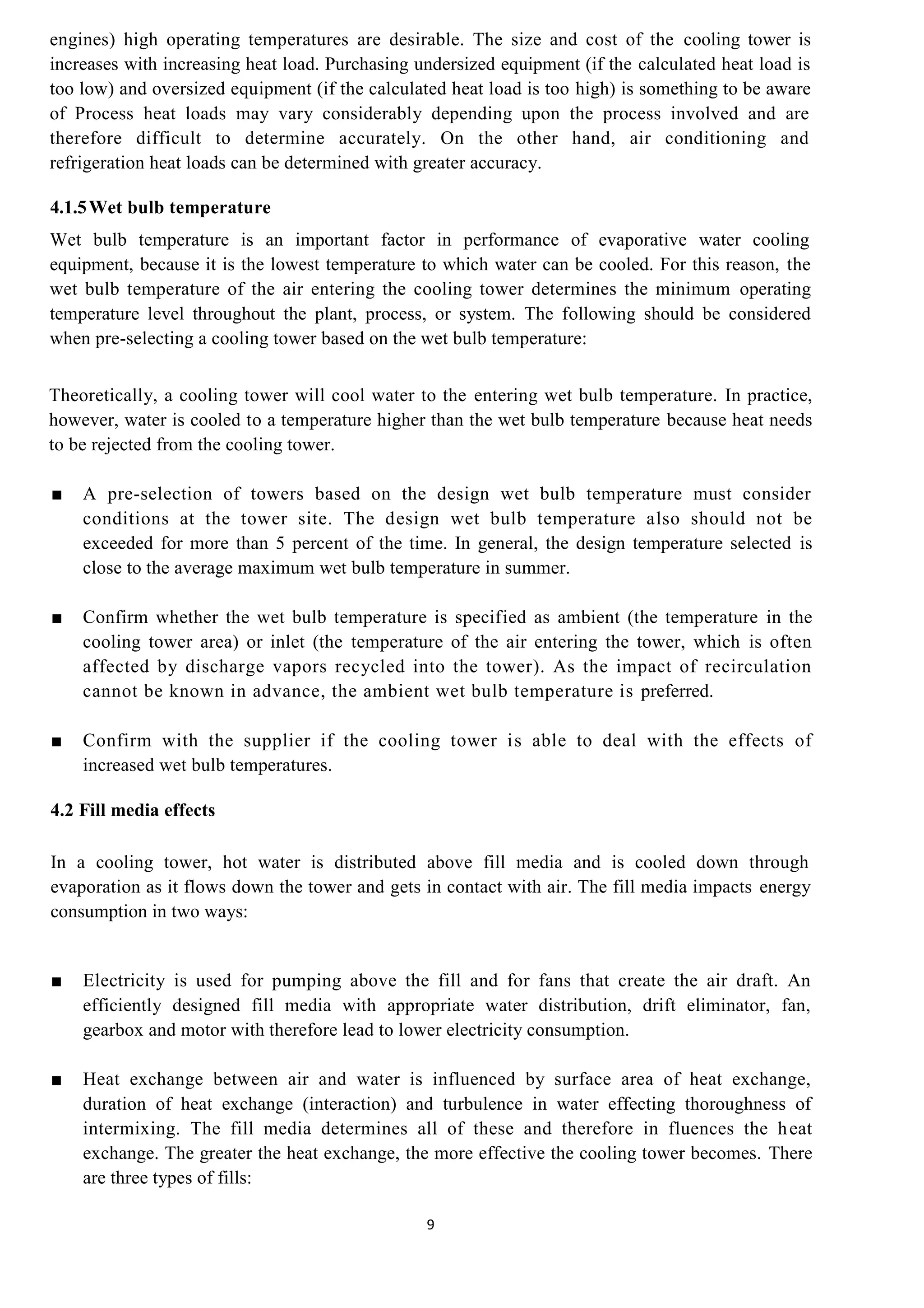 9
engines) high operating temperatures are desirable. The size and cost of the cooling tower is
increases with increasing heat load. Purchasing undersized equipment (if the calculated heat load is
too low) and oversized equipment (if the calculated heat load is too high) is something to be aware
of Process heat loads may vary considerably depending upon the process involved and are
therefore difficult to determine accurately. On the other hand, air conditioning and
refrigeration heat loads can be determined with greater accuracy.
4.1.5Wet bulb temperature
Wet bulb temperature is an important factor in performance of evaporative water cooling
equipment, because it is the lowest temperature to which water can be cooled. For this reason, the
wet bulb temperature of the air entering the cooling tower determines the minimum operating
temperature level throughout the plant, process, or system. The following should be considered
when pre-selecting a cooling tower based on the wet bulb temperature:
Theoretically, a cooling tower will cool water to the entering wet bulb temperature. In practice,
however, water is cooled to a temperature higher than the wet bulb temperature because heat needs
to be rejected from the cooling tower.
■ A pre-selection of towers based on the design wet bulb temperature must consider
conditions at the tower site. The design wet bulb temperature also should not be
exceeded for more than 5 percent of the time. In general, the design temperature selected is
close to the average maximum wet bulb temperature in summer.
■ Confirm whether the wet bulb temperature is specified as ambient (the temperature in the
cooling tower area) or inlet (the temperature of the air entering the tower, which is often
affected by discharge vapors recycled into the tower). As the impact of recirculation
cannot be known in advance, the ambient wet bulb temperature is preferred.
■ Confirm with the supplier if the cooling tower is able to deal with the effects of
increased wet bulb temperatures.
4.2 Fill media effects
In a cooling tower, hot water is distributed above fill media and is cooled down through
evaporation as it flows down the tower and gets in contact with air. The fill media impacts energy
consumption in two ways:
■ Electricity is used for pumping above the fill and for fans that create the air draft. An
efficiently designed fill media with appropriate water distribution, drift eliminator, fan,
gearbox and motor with therefore lead to lower electricity consumption.
■ Heat exchange between air and water is influenced by surface area of heat exchange,
duration of heat exchange (interaction) and turbulence in water effecting thoroughness of
intermixing. The fill media determines all of these and therefore in fluences the heat
exchange. The greater the heat exchange, the more effective the cooling tower becomes. There
are three types of fills:
 
