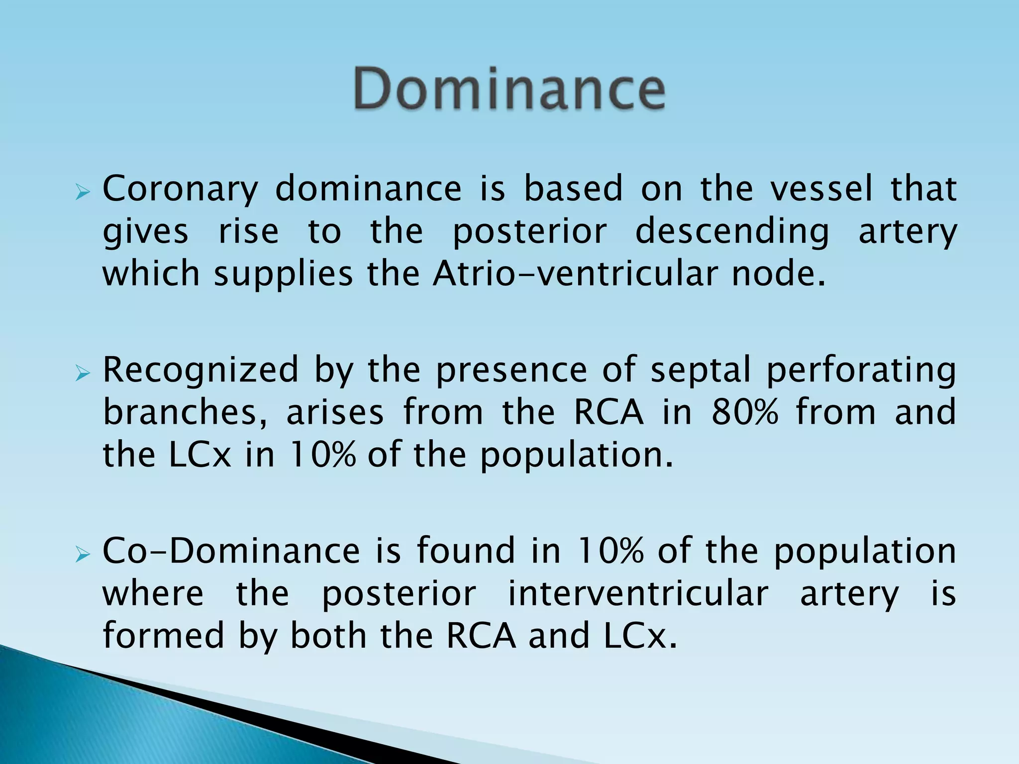    Coronary dominance is based on the vessel that
    gives rise to the posterior descending artery
    which supplies the Atrio-ventricular node.

   Recognized by the presence of septal perforating
    branches, arises from the RCA in 80% from and
    the LCx in 10% of the population.

   Co-Dominance is found in 10% of the population
    where the posterior interventricular artery is
    formed by both the RCA and LCx.
 