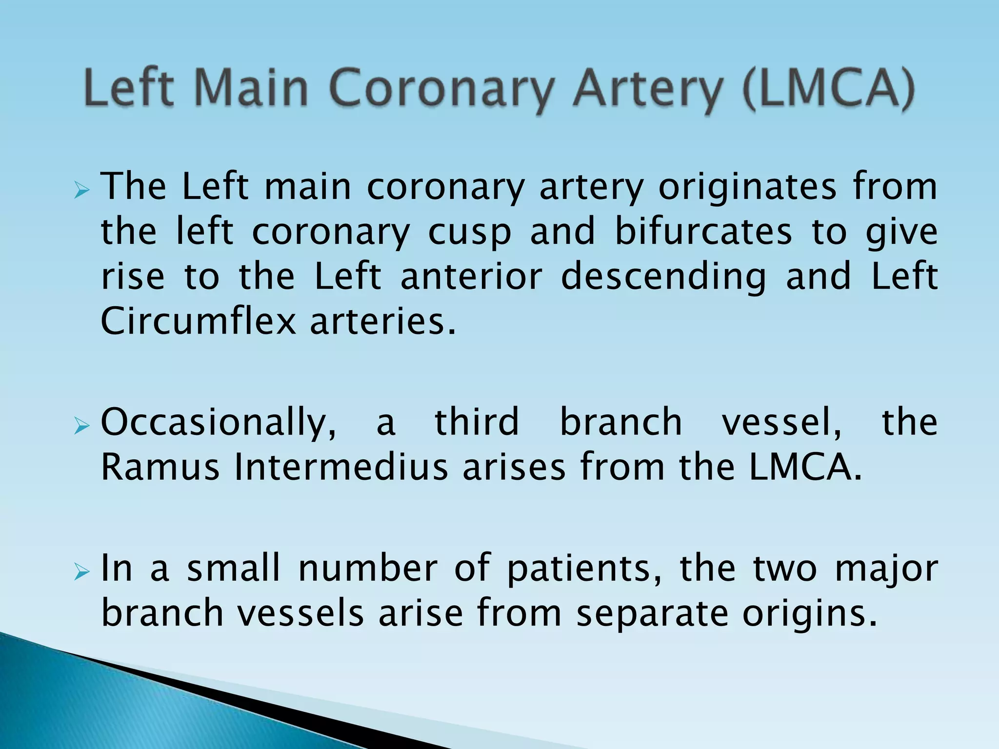    The Left main coronary artery originates from
    the left coronary cusp and bifurcates to give
    rise to the Left anterior descending and Left
    Circumflex arteries.

   Occasionally, a third branch vessel, the
    Ramus Intermedius arises from the LMCA.

   In a small number of patients, the two major
    branch vessels arise from separate origins.
 