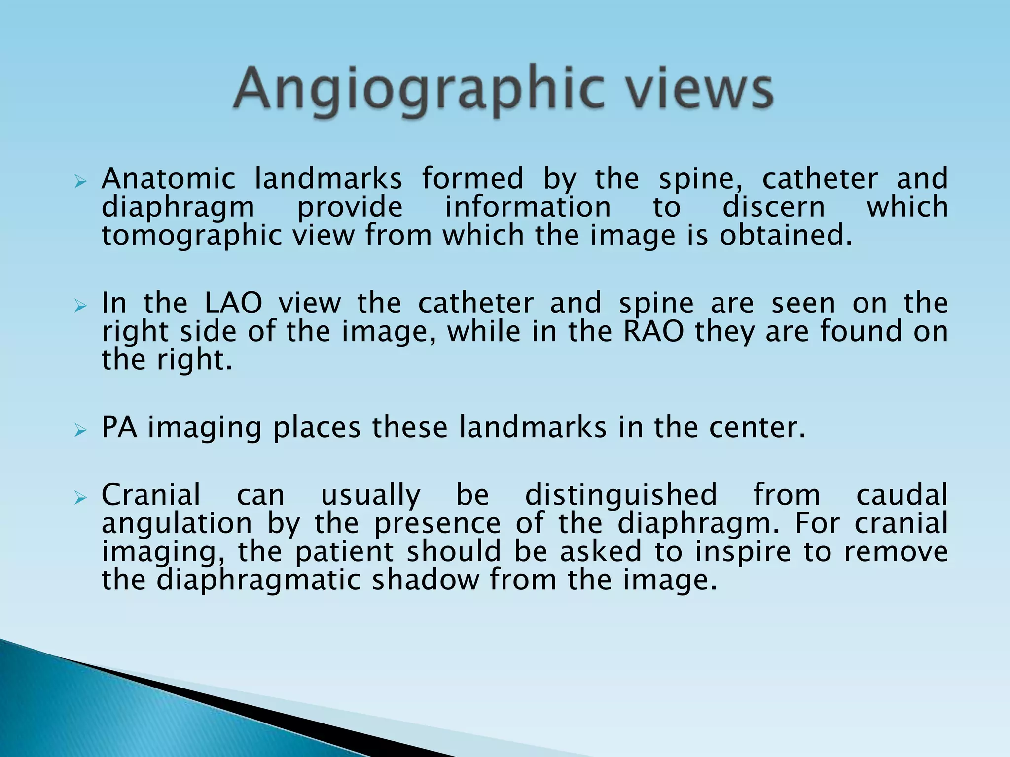    Anatomic landmarks formed by the spine, catheter and
    diaphragm provide information to discern which
    tomographic view from which the image is obtained.

   In the LAO view the catheter and spine are seen on the
    right side of the image, while in the RAO they are found on
    the right.

   PA imaging places these landmarks in the center.

   Cranial can usually be distinguished from caudal
    angulation by the presence of the diaphragm. For cranial
    imaging, the patient should be asked to inspire to remove
    the diaphragmatic shadow from the image.
 