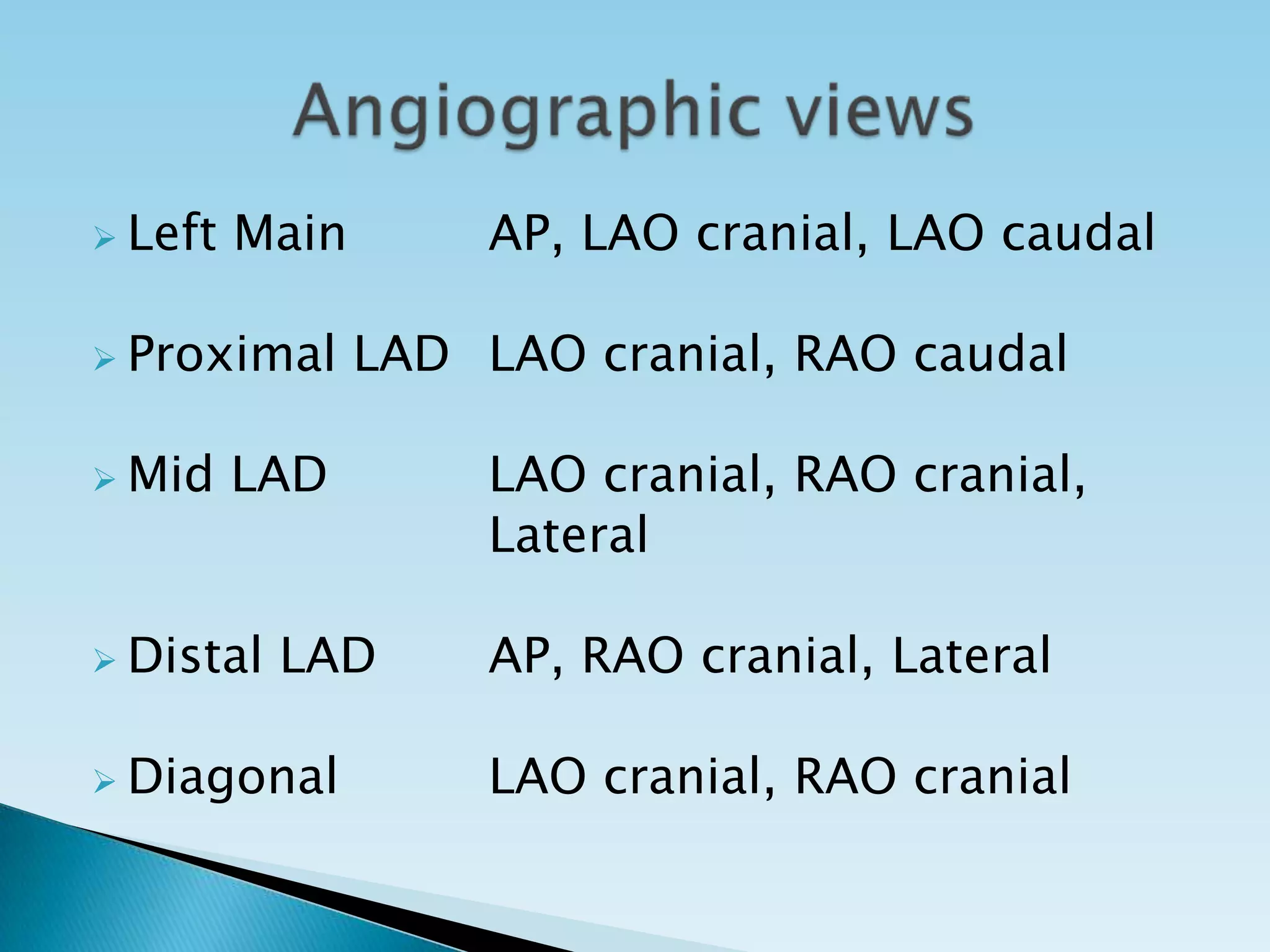  Left   Main        AP, LAO cranial, LAO caudal

 Proximal      LAD LAO cranial, RAO caudal

 Mid    LAD         LAO cranial, RAO cranial,
                     Lateral

 Distal   LAD       AP, RAO cranial, Lateral

 Diagonal           LAO cranial, RAO cranial
 