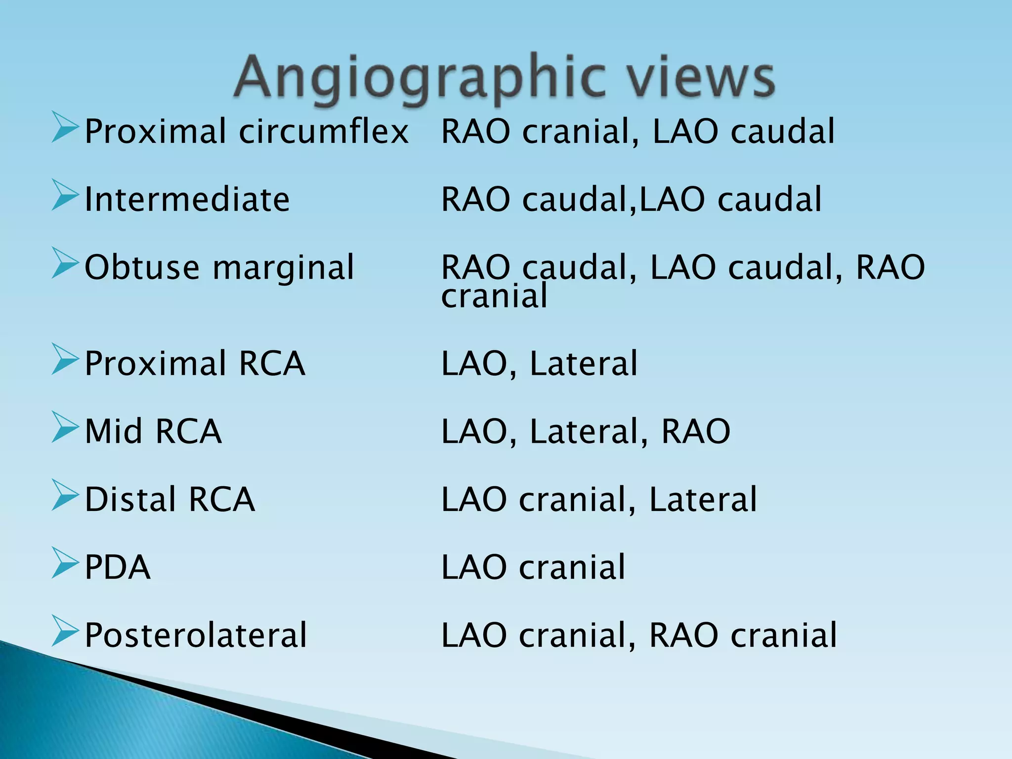 Proximal circumflex   RAO cranial, LAO caudal

Intermediate          RAO caudal,LAO caudal

Obtuse marginal       RAO caudal, LAO caudal, RAO
                       cranial

Proximal RCA          LAO, Lateral

Mid RCA               LAO, Lateral, RAO

Distal RCA            LAO cranial, Lateral

PDA                   LAO cranial

Posterolateral        LAO cranial, RAO cranial
 
