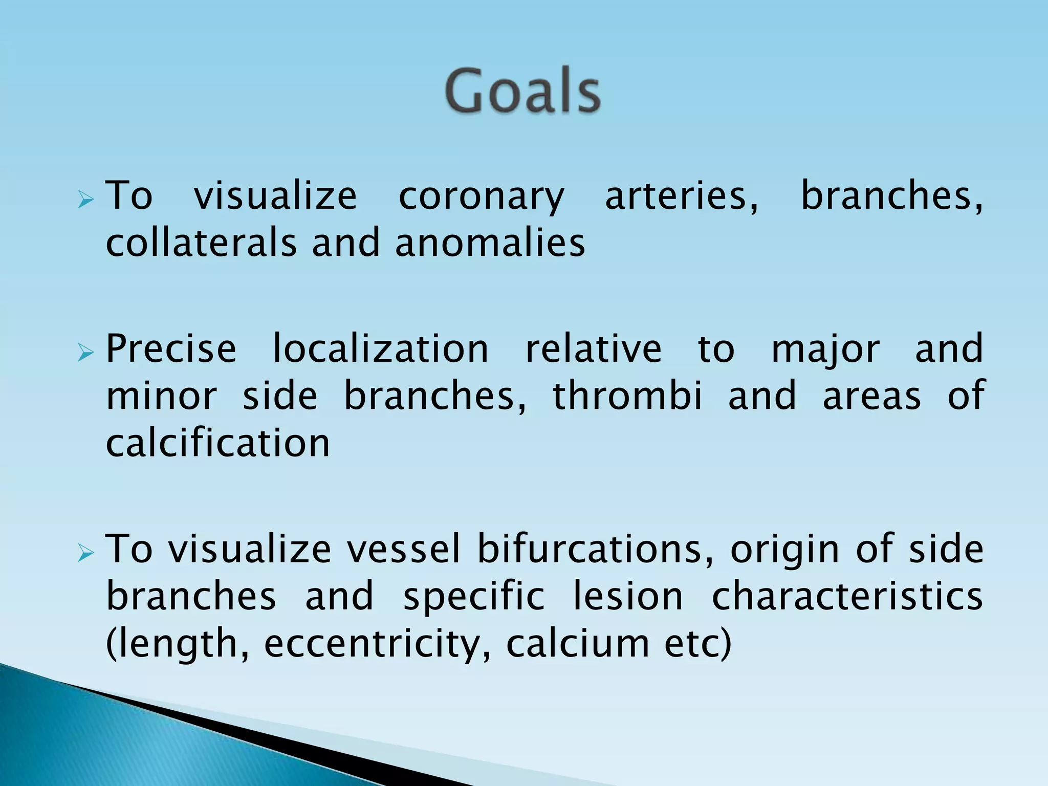    To visualize coronary arteries, branches,
    collaterals and anomalies

   Precise localization relative to major and
    minor side branches, thrombi and areas of
    calcification

   To visualize vessel bifurcations, origin of side
    branches and specific lesion characteristics
    (length, eccentricity, calcium etc)
 