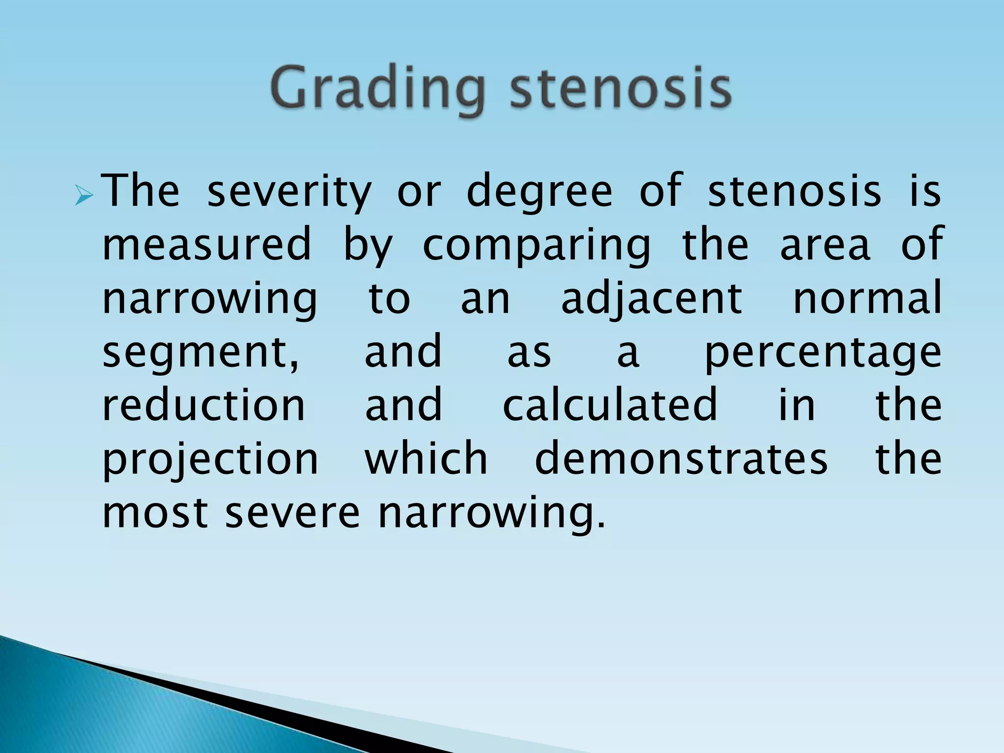  The severity or degree of stenosis is
 measured by comparing the area of
 narrowing to an adjacent normal
 segment, and as a percentage
 reduction and calculated in the
 projection which demonstrates the
 most severe narrowing.
 