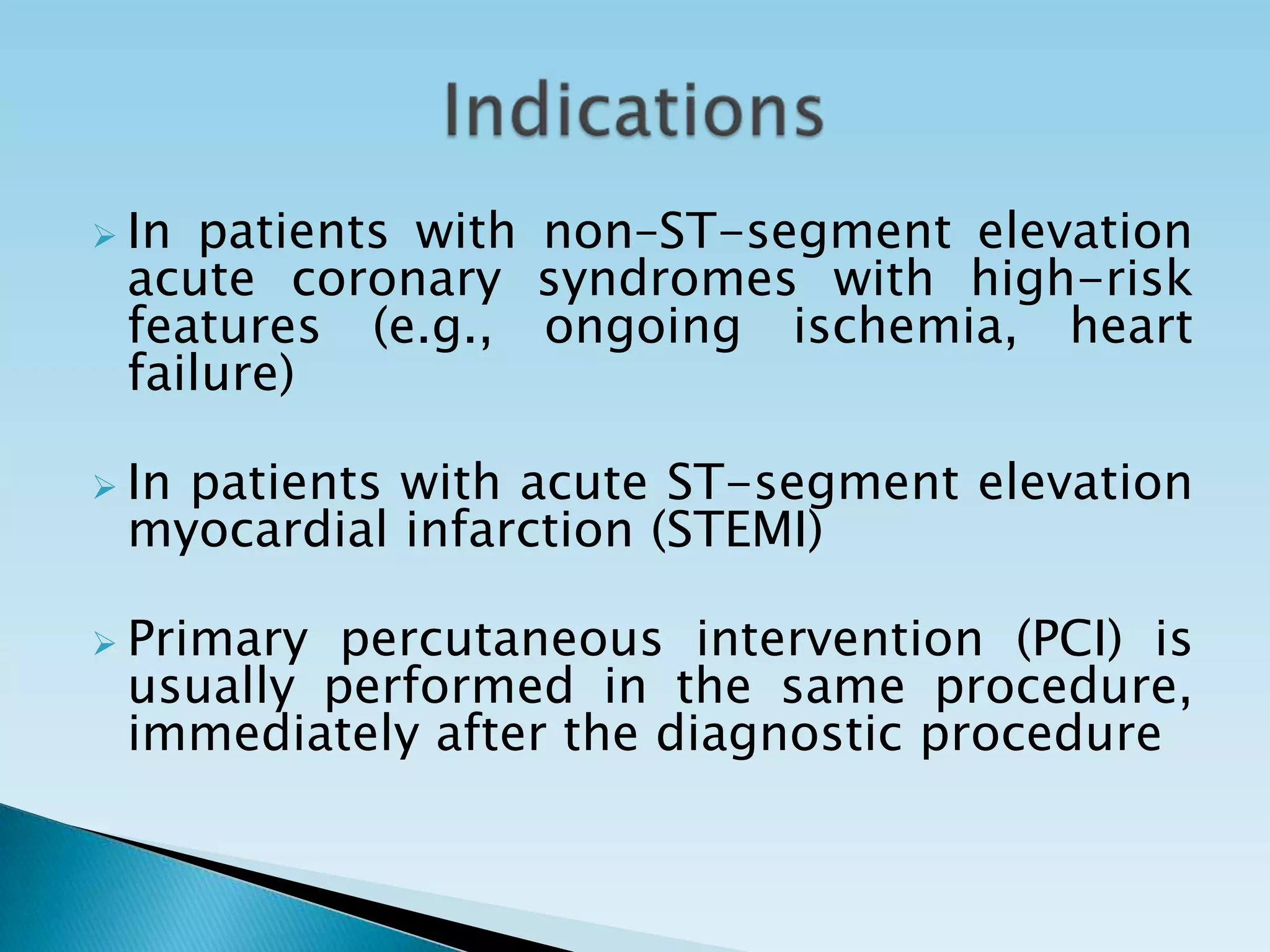  In patients with non–ST-segment elevation
 acute coronary syndromes with high-risk
 features (e.g., ongoing ischemia, heart
 failure)

 In
   patients with acute ST-segment elevation
 myocardial infarction (STEMI)

 Primary percutaneous intervention (PCI) is
 usually performed in the same procedure,
 immediately after the diagnostic procedure
 
