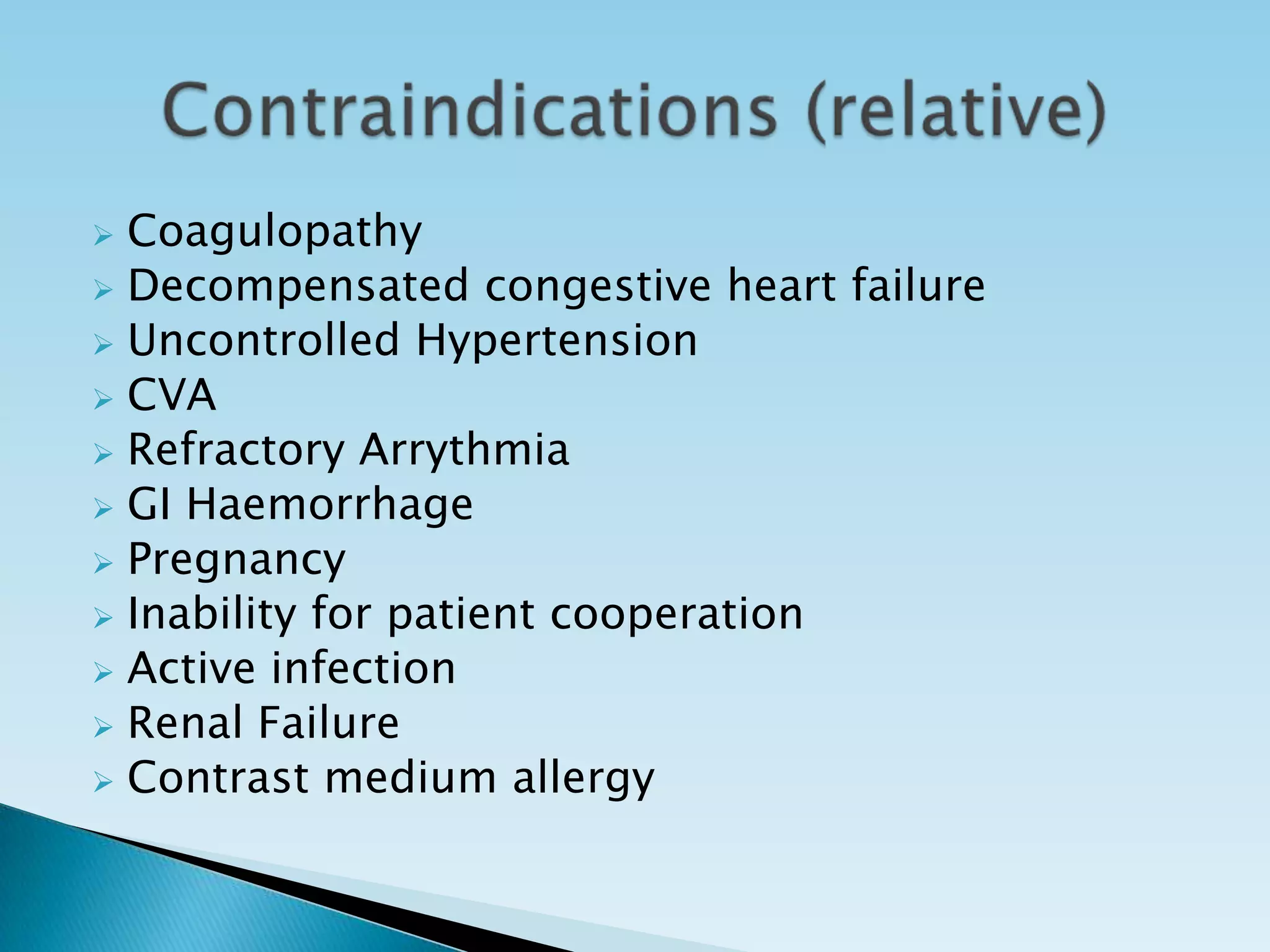  Coagulopathy
 Decompensated congestive heart failure
 Uncontrolled Hypertension
 CVA
 Refractory Arrythmia
 GI Haemorrhage
 Pregnancy
 Inability for patient cooperation
 Active infection
 Renal Failure
 Contrast medium allergy
 