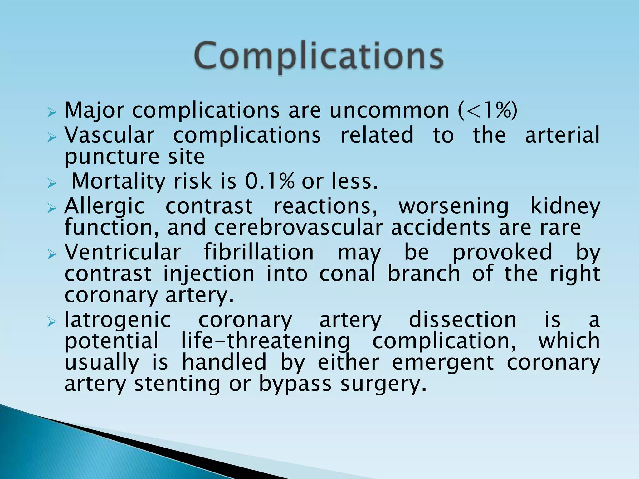  Major complications are uncommon (<1%)
 Vascular complications related to the arterial
  puncture site
 Mortality risk is 0.1% or less.
 Allergic contrast reactions, worsening kidney
  function, and cerebrovascular accidents are rare
 Ventricular fibrillation may be provoked by
  contrast injection into conal branch of the right
  coronary artery.
 Iatrogenic   coronary artery dissection is a
  potential life-threatening complication, which
  usually is handled by either emergent coronary
  artery stenting or bypass surgery.
 