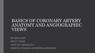 BASICS OF CORONARY ARTERY
ANATOMY AND ANGIOGRAPHIC
VIEWS
DR BIPUL ROY
PDT(1ST YEAR)
DEPT OF CARDIOLOGY
MEDICAL COLLEGE & HOSPITAL (KOLKATA)
 